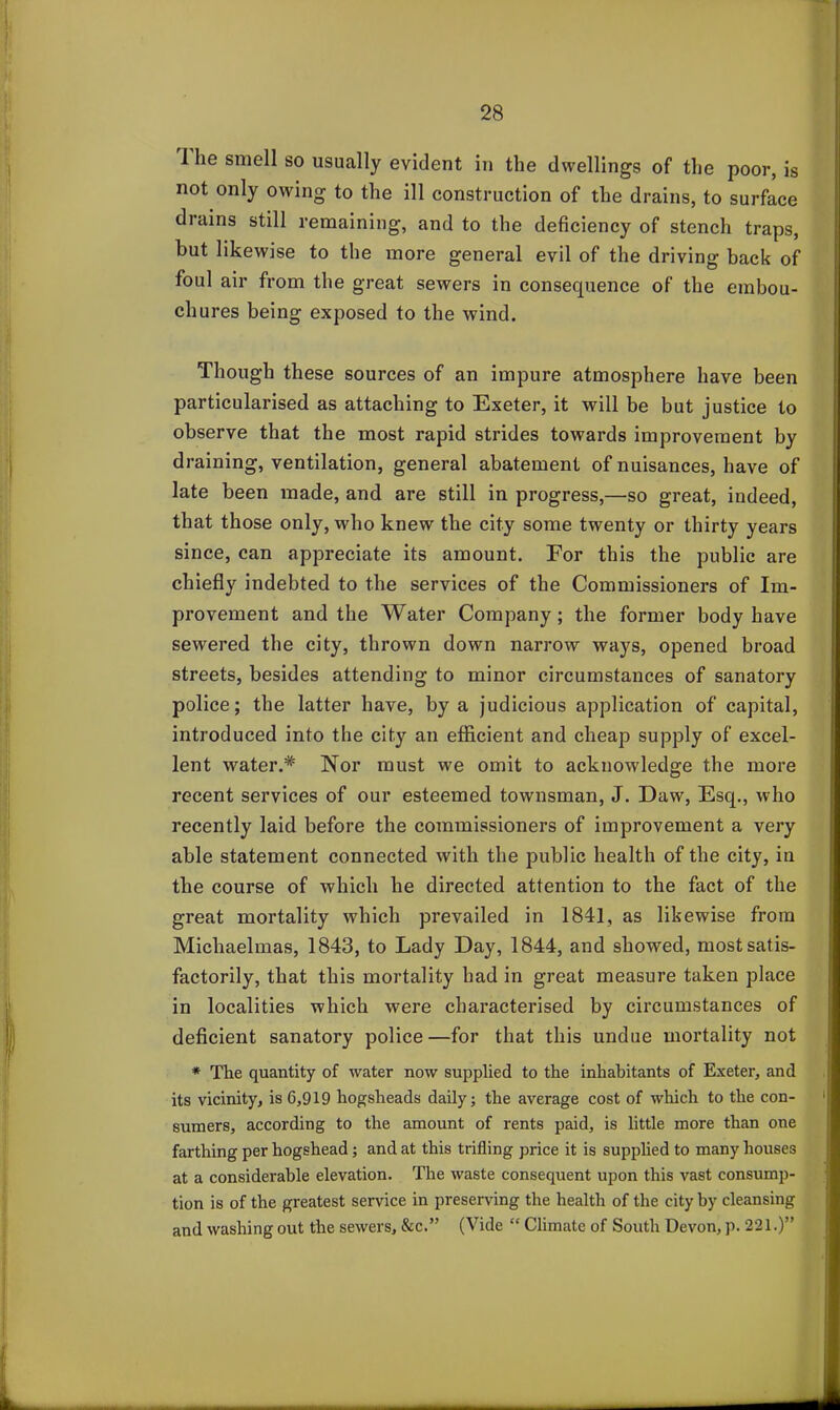 I lie smell so usually evident in the dwellings of the poor, is not only owing to the ill construction of the drains, to surface diains still remaining, and to the deficiency of stench traps, but likewise to the more general evil of the driving back of foul air from the great sewers in consecpience of the embou- chures being exposed to the wind. Though these sources of an impure atmosphere have been particularised as attaching to Exeter, it will be but justice to observe that the most rapid strides towards improvement by draining, ventilation, general abatement of nuisances, have of late been made, and are still in progress,—so great, indeed, that those only, who knew the city some twenty or thirty years since, can appreciate its amount. For this the public are chiefly indebted to the services of the Commissioners of Im- provement and the Water Company; the former body have sewered the city, thrown down narrow ways, opened broad streets, besides attending to minor circumstances of sanatory police; the latter have, by a judicious application of capital, introduced into the city an efficient and cheap supply of excel- lent water.* Nor must we omit to acknowledge the more recent services of our esteemed townsman, J. Daw, Esq., who recently laid before the commissioners of improvement a very able statement connected with the public health of the city, in the course of which he directed attention to the fact of the great mortality which prevailed in 1841, as likewise from Michaelmas, 1843, to Lady Day, 1844, and showed, most satis- factorily, that this mortality had in great measure taken place in localities which were characterised by circumstances of deficient sanatory police—for that this undue mortality not * The quantity of water now supplied to the inhabitants of Exeter, and its vicinity, is 6,919 hogsheads daily; the average cost of which to the con- sumers, according to the amount of rents paid, is little more than one farthing per hogshead; and at this trifling price it is supplied to many houses at a considerable elevation. The waste consequent upon this vast consump- tion is of the greatest service in preserving the health of the city by cleansing and washing out the sewers, &c.” (Vide “ Climate of South Devon, p. 221.)”