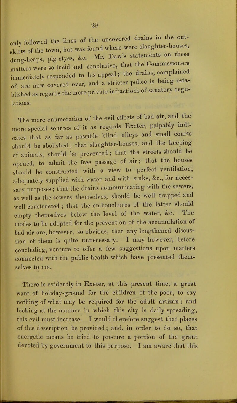 only followed the lines of the uncovered drains in the out- skirts of the town, but was found where were slaughter-houses, dung-heaps, pig-styes, &c. Mr. Daw’s statements on these matfers were so lucid and conclusive, that the Comm,ss.oners immediately responded to his appeal; the drains, comp nine of are now covered over, and a stricter police is being esta- blished as regards the more private infractions of sanatory regu- lations. The mere enumeration of the evil effects of bad air, and the more special sources of it as regards Exeter, palpably indi- cates that as far as possible blind alleys and small courts should be abolished; that slaughter-houses, and the keeping of animals, should be prevented ; that the streets should be opened, to admit the free passage of air; that the houses should be constructed with a view to perfect ventilation, adequately supplied with water and with sinks, &c., for neces- sary purposes; that the drains communicating with the sewers, as well as the sewers themselves, should be well trapped and well constructed ; that the embouchures of the latter should empty themselves below the level of the water, &c. d he modes to be adopted for the prevention of the accumulation of bad air are, however, so obvious, that any lengthened discus- sion of them is quite unnecessary. I may however, before concluding, venture to offer a few suggestions upon matters connected with the public health which have presented them- selves to me. There is evidently in Exeter, at this present time, a great want of holiday-ground for the children of the poor, to say nothing of what may be required for the adult artizan ; and looking at the manner in which this city is daily spreading, this evil must increase. I would therefore suggest that places of this description be provided; and, in order to do so, that energetic means be tried to procure a portion of the grant devoted by government to this purpose. I am aware that this