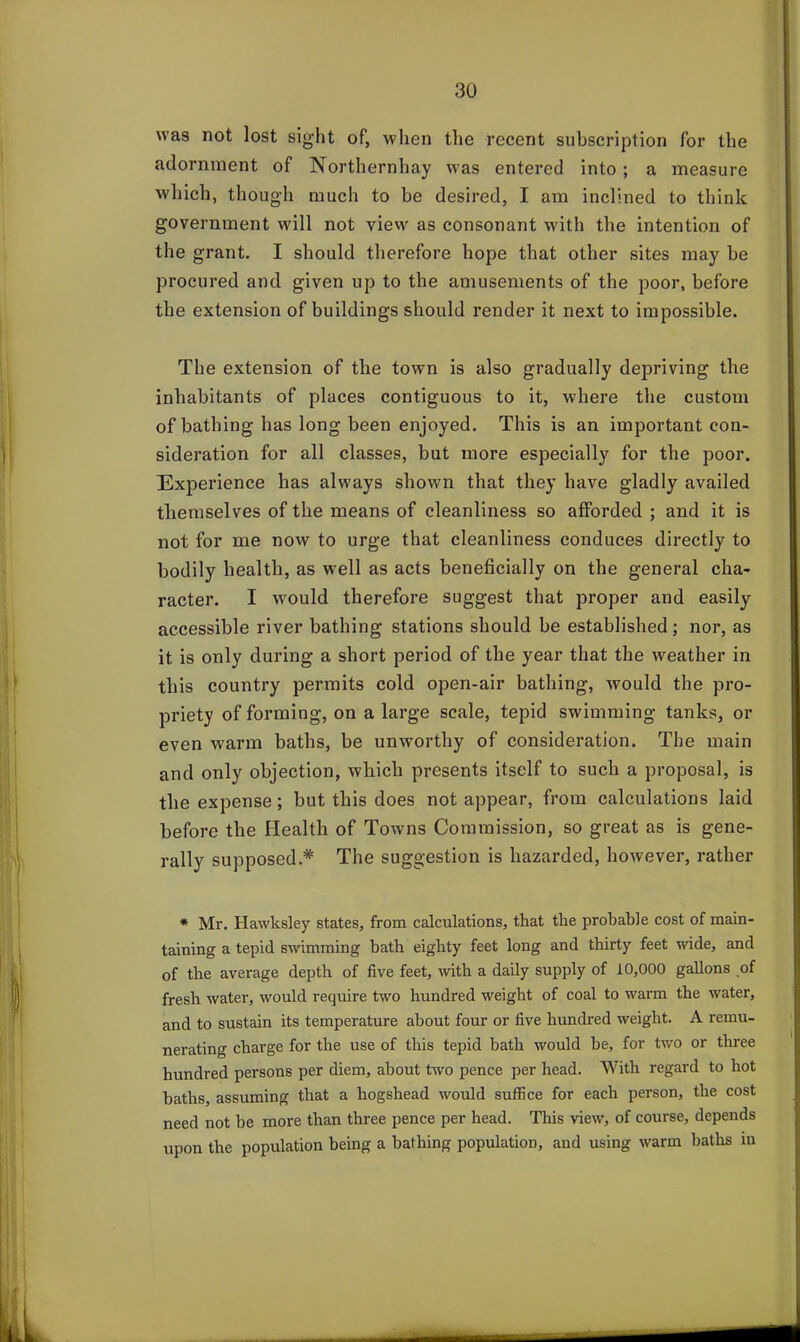 was not lost sight of, when the recent subscription for the adornment of Northernhay was entered into; a measure which, though much to be desired, I am inclined to think government will not view as consonant with the intention of the grant. I should therefore hope that other sites may be procured and given up to the amusements of the poor, before the extension of buildings should render it next to impossible. The extension of the town is also gradually depriving the inhabitants of places contiguous to it, where the custom of bathing has long been enjoyed. This is an important con- sideration for all classes, but more especially for the poor. Experience has always shown that they have gladly availed themselves of the means of cleanliness so afforded ; and it is not for me now to urge that cleanliness conduces directly to bodily health, as w'ell as acts beneficially on the general cha- racter. I would therefore suggest that proper and easily accessible river bathing stations should be established; nor, as it is only during a short period of the year that the weather in this country permits cold open-air bathing, would the pro- priety of forming, on a large scale, tepid swimming tanks, or even warm baths, be unworthy of consideration. The main and only objection, which presents itself to such a proposal, is the expense; but this does not appear, from calculations laid before the Health of Towns Commission, so great as is gene- rally supposed* The suggestion is hazarded, however, rather * Mr. Hawksley states, from calculations, that the probable cost of main- taining a tepid swimming bath eighty feet long and thirty feet wide, and of the average depth of five feet, ■with a daily supply of 10,000 gallons of fresh water, would require two hundred weight of coal to warm the water, and to sustain its temperature about four or five hundred weight. A remu- nerating charge for the use of this tepid bath would be, for two or three hundred persons per diem, about two pence per head. With regard to hot baths, assuming that a hogshead would suffice for each person, the cost need not be more than three pence per head. This view, of course, depends upon the population being a bathing population, and using warm baths in