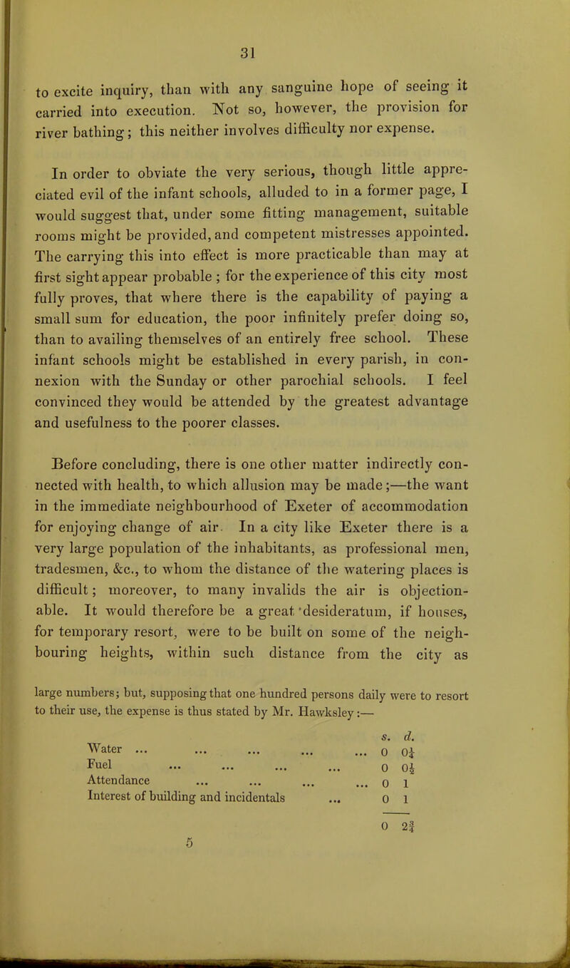 to excite inquiry, than with any sanguine hope of seeing it carried into execution. Not so, however, the provision for river bathing; this neither involves difficulty nor expense. In order to obviate the very serious, though little appre- ciated evil of the infant schools, alluded to in a former page, I would suggest that, under some fitting management, suitable rooms might be provided, and competent mistresses appointed. The carrying this into effect is more practicable than may at first sight appear probable ; for the experience of this city most fully proves, that where there is the capability of paying a small sum for education, the poor infinitely prefer doing so, than to availing themselves of an entirely free school. These infant schools might be established in every parish, in con- nexion with the Sunday or other parochial schools. I feel convinced they would be attended by the greatest advantage and usefulness to the poorer classes. Before concluding, there is one other matter indirectly con- nected with health, to which allusion may be made;—the want in the immediate neighbourhood of Exeter of accommodation for enjoying change of air. In a city like Exeter there is a very large population of the inhabitants, as professional men, tradesmen, &c., to whom the distance of the watering places is difficult; moreover, to many invalids the air is objection- able. It would therefore be a great‘desideratum, if houses, for temporary resort, were to be built on some of the neigh- bouring heights, within such distance from the city as large numbers; but, supposing that one hundred persons daily were to resort to their use, the expense is thus stated by Mr. Hawksley:— Water ... Fuel Attendance Interest of building and incidentals s» d% ... 0 0£ 0 04 ... 0 1 0 1 0 2|