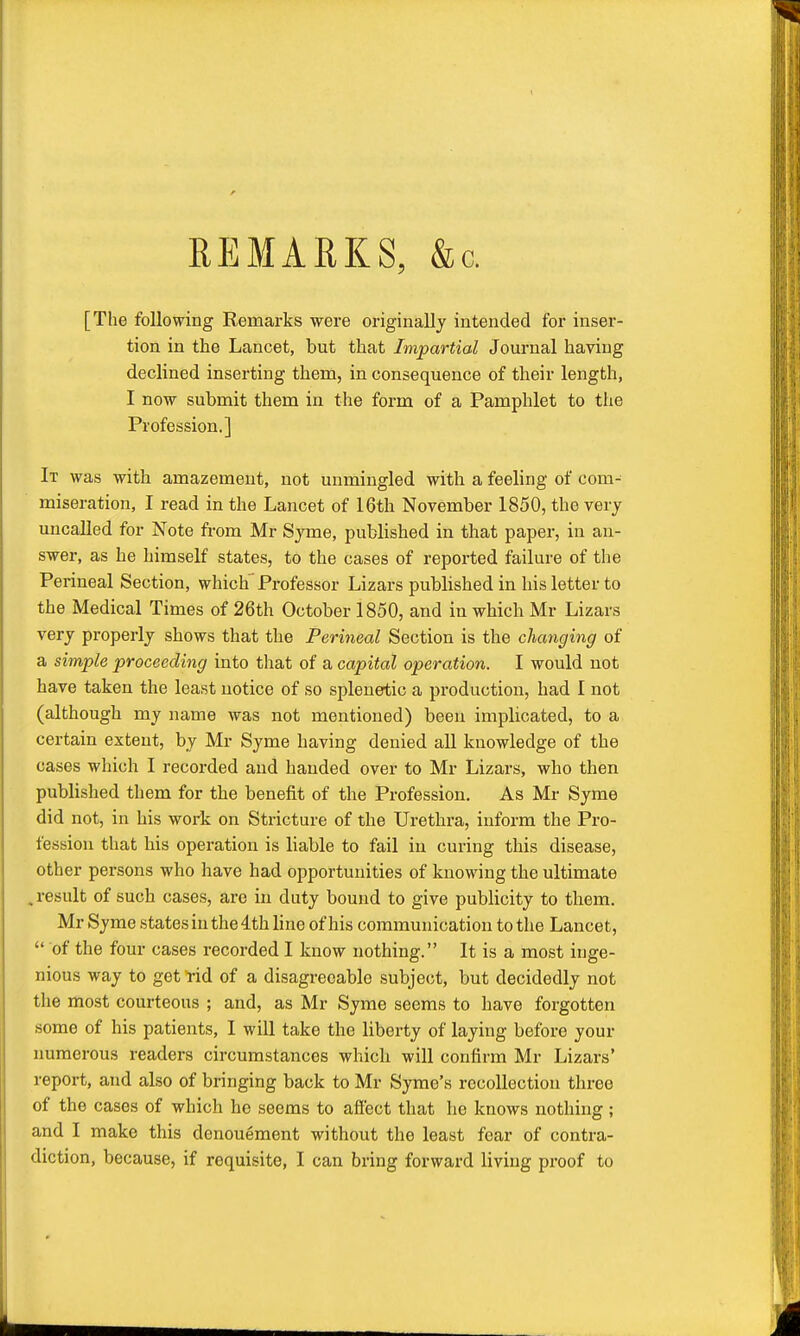 REMARKS, &c. [The following Remarks were originally intended for inser- tion in the Lancet, but that Impartial Journal having declined inserting them, in consequence of their length, I now submit them in the form of a Pamphlet to the Profession.] It was with amazement, not unmingled with a feeling of com- miseration, I read in the Lancet of 16th November 1850, the very uncalled for Note from Mr Syme, published in that paper, in an- swer, as he himself states, to the cases of reported failure of the Perineal Section, which Professor Lizars published in his letter to the Medical Times of 26th October 1850, and in which Mr Lizars very properly shows that the Perineal Section is the changing of a simple proceeding into that of a capital operation. I would not have taken the least notice of so splenetic a production, had I not (although my name was not mentioned) been implicated, to a certain extent, by Mr Syme having denied all knowledge of the cases which I recorded and handed over to Mr Lizars, who then published them for the benefit of the Profession. As Mr Syme did not, in his work on Stricture of the Urethra, inform the Pro- fession that his operation is liable to fail in curing this disease, other persons who have had opportunities of knowing the ultimate , result of such cases, are in duty bound to give publicity to them. Mr Syme states in the 4th line of his communication to the Lancet,  of the four cases recorded I know nothing. It is a most inge- nious way to get rid of a disagreeable subject, but decidedly not the most courteous ; and, as Mr Syme seems to have forgotten some of his patients, I will take the liberty of laying before your numerous readers circumstances which will confirm Mr Lizars' report, and also of bringing back to Mr Syme's recollection three of the cases of which he seems to affect that he knows nothing ; and I make this denouement without the least fear of contra- diction, because, if requisite, I can bring forward living proof to