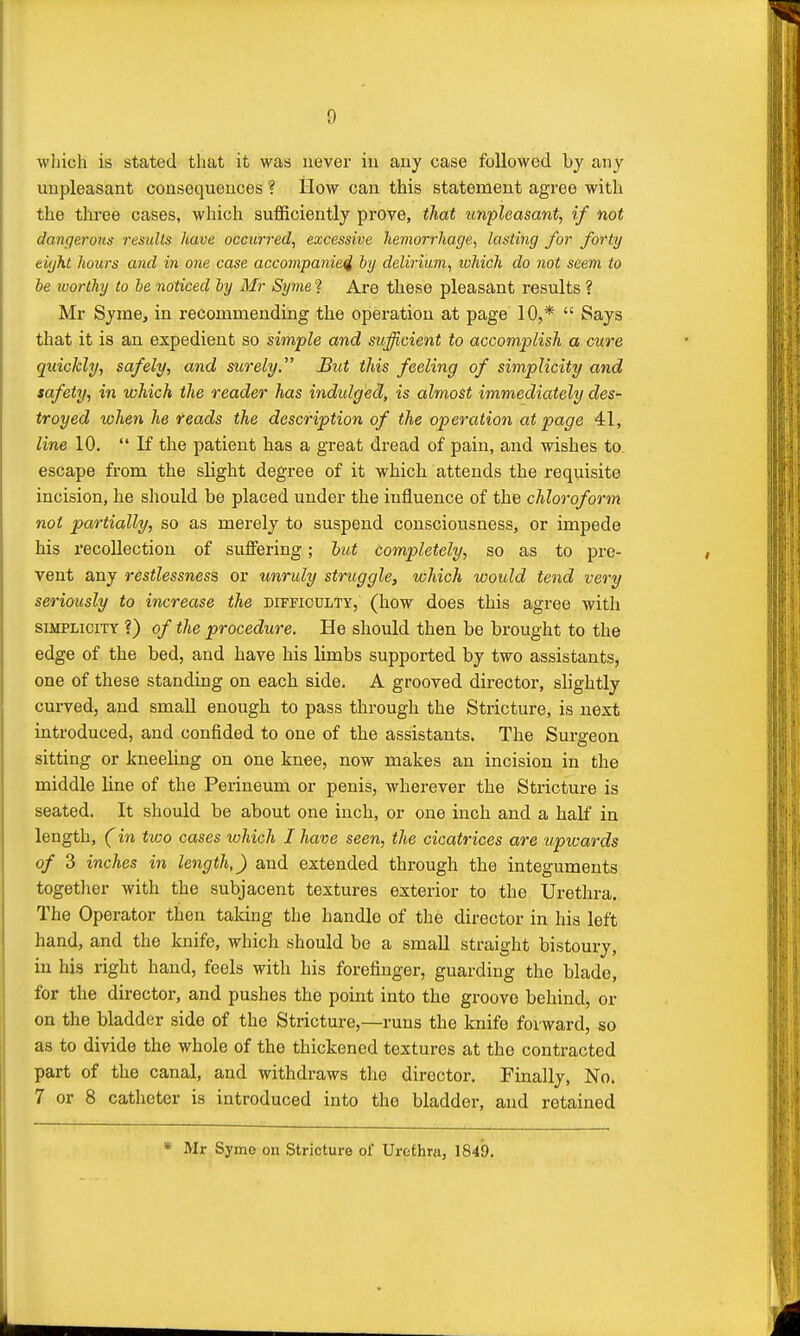 which is stated that it was never in any case followed by any unpleasant consequences ? How can this statement agree with the three cases, which sufficiently prove, that unpleasant, if not dangerous results have occurred, excessive hemorrhage, lasting for forty eight hours and in one case accompanied by delirium, which do not seem to be worthy to be noticed by Mr Syme ? Are these pleasant results ? Mr Syme, in recommending the operation at page 10,*  Says that it is an expedient so simple and sufficient to accomplish a cure quickly, safely, and surely. But this feeling of simplicity and safety, in which the reader has indulged, is almost immediately des- troyed when he reads the description of the operation at page 41, line 10.  If the patient has a great dread of pain, and wishes to escape from the slight degree of it which attends the requisite incision, he should be placed under the influence of the chloroform not partially, so as merely to suspend consciousness, or impede his recollection of suffering; but completely, so as to pre- vent any restlessness or unruly struggle, which would tend very seriously to increase the difficulty, (how does this agree with simplicity ?) of the procedure. He should then be brought to the edge of the bed, and have his limbs supported by two assistants, one of these standing on each side. A grooved director, slightly curved, and small enough to pass through the Stricture, is next introduced, and confided to one of the assistants. The Surgeon sitting or kneeling on one knee, now makes an incision in the middle line of the Perineum or penis, wherever the Stricture is seated. It should be about one inch, or one inch and a half in length, (in two cases which I have seen, the cicatrices are upwards of 3 inches in length,) and extended through the integuments together with the subjacent textures exterior to the Urethra. The Operator then taking the handle of the director in his left hand, and the knife, which should be a small straight bistoury, in his right hand, feels with his forefinger, guarding the blade, for the director, and pushes the point into the groove behind, or on the bladder side of the Stricture,—runs the knife forward, so as to divide the whole of the thickened textures at the contracted part of the canal, and withdraws the director. Finally, No. 7 or 8 catheter is introduced into the bladder, and retained * Mr Syme on Stricture of Urethra, 1849.