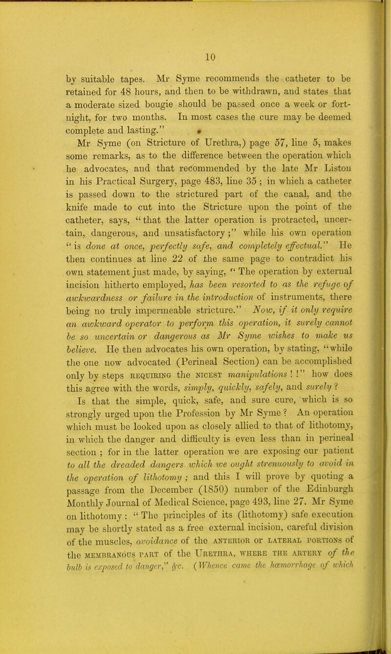 by suitable tapes. Mr Sjme recommends the catheter to be retained for 48 hours, and then to be withdrawn, and states that a moderate sized bougie should be passed once a week or fort- night, for two months. In most cases the cure may be deemed complete and lasting. • Mr Syme (on Stricture of Urethra,) page 57, line 5, makes some remarks, as to the difference between the operation which he advocates, and that recommended by the late Mr Liston in his Practical Surgery, page 483, line 35 ; in which a catheter is passed down to the strictured part of the canal, and the knife made to cut into the Stricture upon the point of the catheter, says, that the latter operation is protracted, uncer- tain, dangerous, and unsatisfactory; while his own operation  is done at once, perfectly safe, and completely effectual. He then continues at line 22 of the same page to contradict his own statement just made, by saying,  The operation by external incision hitherto employed, has been resorted to as the refuge of awkwardness or failure in the introduction of instruments, there being no truly impermeable stricture. Now, if it only require an awkward operator to perform this operation, it surely cannot be so uncertain or dangerous as Mr Syme wishes to make us believe. He then advocates his own operation, by stating, while the one now advocated (Perineal Section) can be accomplished only by steps requiring the nicest manipulations ! ! how does this agree with the words, simply, quickly, safely, and surely ? Is that the simple, quick, safe, and sure cure, which is so strongly urged upon the Profession by Mr Syme ? An operation which must be looked upon as closely allied to that of lithotomy, in which the danger and difficulty is even less than in perineal section ; for in the latter operation we are exposing our patient to all the dreaded dangers which we ought strenuously to avoid in the operation of lithotomy ; and this I will prove by quoting a passage from the December (1850) number of the Edinburgh Monthly Journal of Medical Science, page 493, line 27. Mr Syme on lithotomy :  The principles of its (lithotomy) safe execution may be shortly stated as a free external incision, careful division of the muscles, avoidance of the anterior or lateral portions of the membranous tart of the Urethra, where the artery of the bulb is exposed to danger, Sfc. (Whence came the hemorrhage of which