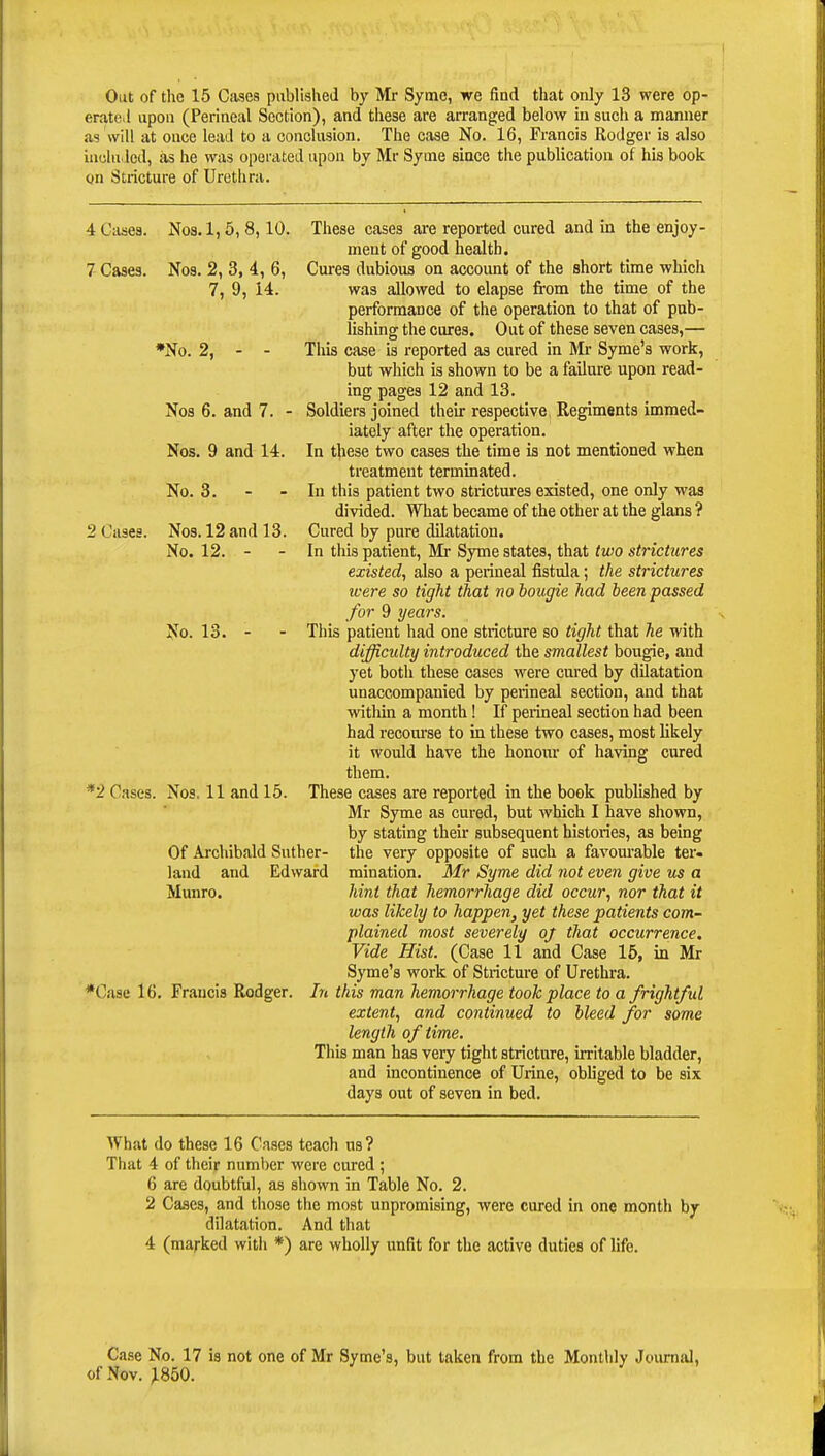 Out of the 15 Cases published by Mr Syme, we find that only 13 were op- erated upon (Perineal Section), and these are arranged below in such a manner as will at once lead to a conclusion. The case No. 16, Francis Rodger is also included, as he was operated upon by Mr Syme since the publication of his book gn Stricture of Urethra. 4 Cases. Nos. 1,5, 8,10. Nos. 2, 3, 4, 6, 7, 9, 14. 2 Cases. *No. 2, Nos 6. and 7. - Nos. 9 and 14. No. 3. - - Nos. 12 and 13. No. 12. - - No. 13. These cases are reported cured and in the enjoy- ment of good health. 7 Cases. Nos. 2, 3, 4, 6, Cures dubious on account of the short time which was allowed to elapse from the time of the performance of the operation to that of pub- lishing the cures. Out of these seven cases,— This case is reported as cured in Mr Syme's work, but which is shown to be a failure upon read- ing pages 12 and 13. Soldiers joined their respective Regiments immed- iately after the operation. In these two cases the time is not mentioned when treatment terminated. In this patient two strictures existed, one only was divided. What became of the other at the glans ? Cured by pure dilatation. In this patient, Mr Syme states, that two strictures existed, also a perineal fistula; the strictures were so tight that no bougie had been passed for 9 years. This patient had one stricture so tight that he with difficulty introduced the smallest bougie, and yet both these cases were cured by dilatation unaccompanied by perineal section, and that within a month! If perineal section had been had recourse to in these two cases, most likely it would have the honour of having cured them. These cases are reported in the book published by Mr Syme as cured, but which I have shown, by stating their subsequent histories, as being the very opposite of such a favourable ter- mination. Mr Syme did not even give us a hint that hemorrhage did occur, nor that it was likely to happen, yet these patients com- plained most severely oj that occurrence. Vide Hist. (Case 11 and Case 15, in Mr Syme's work of Stricture of Urethra. *Case 16. Francis Rodger. In this man hemorrhage took place to a frightful extent, and continued to bleed for some length of time. This man has very tight stricture, irritable bladder, and incontinence of Urine, obliged to be six days out of seven in bed. *'2 Cases. Nos, 11 and 15. Of Archibald Suther- land and Edward Munro. What do these 16 Cases teach us? That 4 of their number were cured ; 6 are doubtful, as shown in Table No. 2. 2 Cases, and those the most unpromising, were cured in one month by dilatation. And that 4 (marked with *) are wholly unfit for the active duties of life. Case No. 17 is not one of Mr Syme's, but taken from the Monthly Journal, of Nov. ^850.