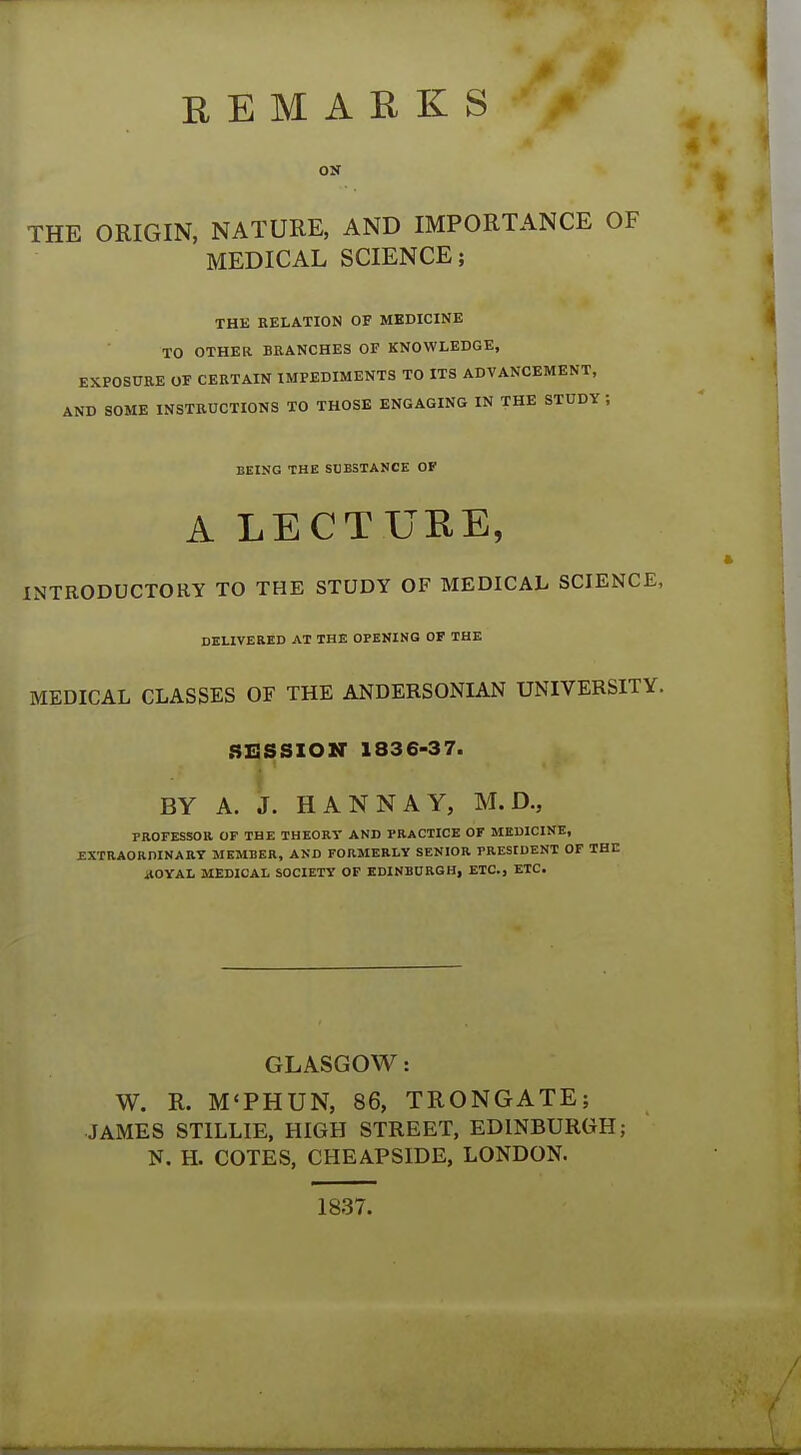 REMARKS OK THE ORIGIN, NATURE, AND IMPORTANCE OF MEDICAL SCIENCE; THE RELATION OF MEDICINE TO OTHER BRANCHES OF KNOWLEDGE, EXPOSURE OF CERTAIN IMPEDIMENTS TO ITS ADVANCEMENT, AND SOME INSTRUCTIONS TO THOSE ENGAGING IN THE STUDY ; BEING THE SUBSTANCE OF A LECTURE, INTRODUCTORY TO THE STUDY OF MEDICAL SCIENCE, DELIVERED AT THE OPENING OF THE MEDICAL CLASSES OF THE ANDERSONIAN UNIVERSITY. SESSION 1836-37. BY A. J. H ANN AY, M. D., PROFESSOR OF THE THEORY AND PRACTICE OF MEDICINE, EXTRAORDINARY MEMBER, AND FORMERLY SENIOR PRESIDENT OF THE *tOYAL MEDICAL SOCIETY OF EDINBURGH, ETC., ETC. GLASGOW: W. R. M'PHUN, 86, TRONGATE; JAMES STILLIE, HIGH STREET, EDINBURGH; N. H. COTES, CHEAPSIDE, LONDON. 1837.