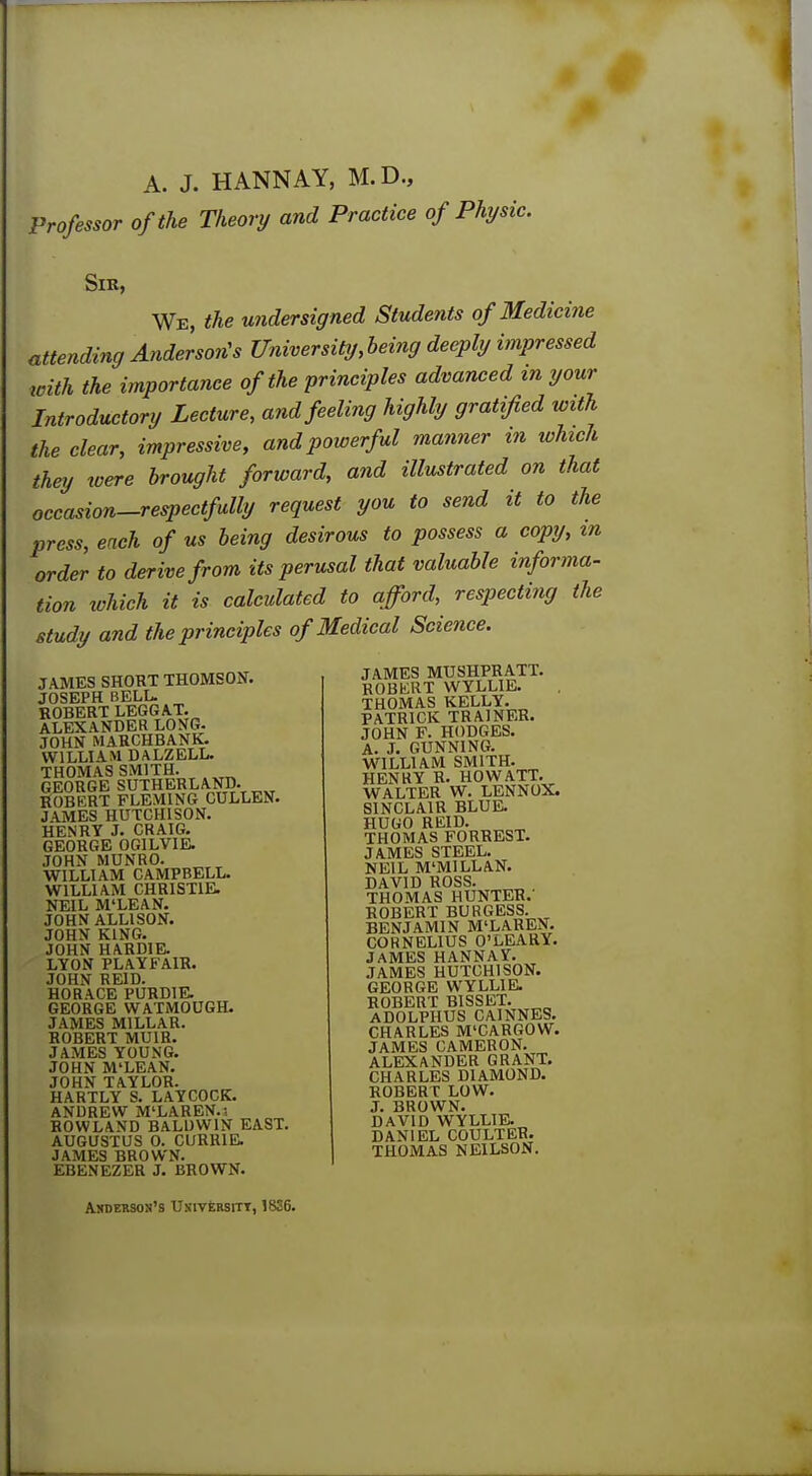 A. J. HANNAY, M.D., Professor of the Theory and Practice of Physic. Sir, We, the undersigned Students of Medicine attending Anderson's University, being deeply impressed with the importance of the principles advanced in your Introductory Lecture, and feeling highly gratified with the clear, impressive, and powerful manner in which they were brought forward, and illustrated on that occasion-respectfully request you to send it to the press, each of us being desirous to possess a copy, in order to derive from its perusal that valuable informa- tion which it is calculated to afford, respecting the study and the principles of Medical Science. JAMES SHORT THOMSON. JOSEPH BELL. ROBERT LEGGAT. ALEXANDER LONG. JOHN MARCHBANK. WILLIAM DALZELL. THOMAS SMITH. GEORGE SUTHERLAND. ROBERT FLEMING CULLEN. JAMES HUTCHISON. HENRY J. CRAIG. GEORGE OGILVIE. JOHN MUNRO. WILLIAM CAMPBELL. WILLIAM CHRISTIE. NEIL M'LEAN. JOHN ALLISON. JOHN KING. JOHN HARDIE. LYON PLAYFA1R. JOHN REID. HORACE PURD1E. GEORGE WATMOUGH. JAMES MILLAR. ROBERT MUIR. JAMES YOUNG. JOHN M'LEAN. JOHN TAYLOR. HARTLY S. LAYCOCK. ANDREW M'LAREN.i ROWLAND BALDWIN EAST. AUGUSTUS 0. CURR1E. JAMES BROWN. EBENEZER J. BROWN. JAMES MUSHPRATT. ROBERT WYLLIE. THOMAS KELLY. PATRICK TRAINER. JOHN F. HODGES. A. J. GUNNING. WILLIAM SMITH. HENRY R. HOW ATT. WALTER W. LENNOX. SINCLAIR BLUE. HUGO REID. THOMAS FORREST. JAMES STEEL. NEIL M'MILLAN. DAVID ROSS. THOMAS HUNTER.' ROBERT BURGESS. BENJAMIN M'LAREN. CORNELIUS O'LEARY. JAMES HANNAY. JAMES HUTCHISON. GEORGE WYLLIE. ROBERT B1SSET. ADOLPHUS CAINNES. CHARLES M'CARGOW. JAMES CAMERON. ALEXANDER GRANT. CHARLES DIAMOND. ROBERT LOW. J. BROWN. DAVID WTYLLIE. DANIEL COULTER. THOMAS NE1LS0N. Andekson's Uxiversitt, 1836.