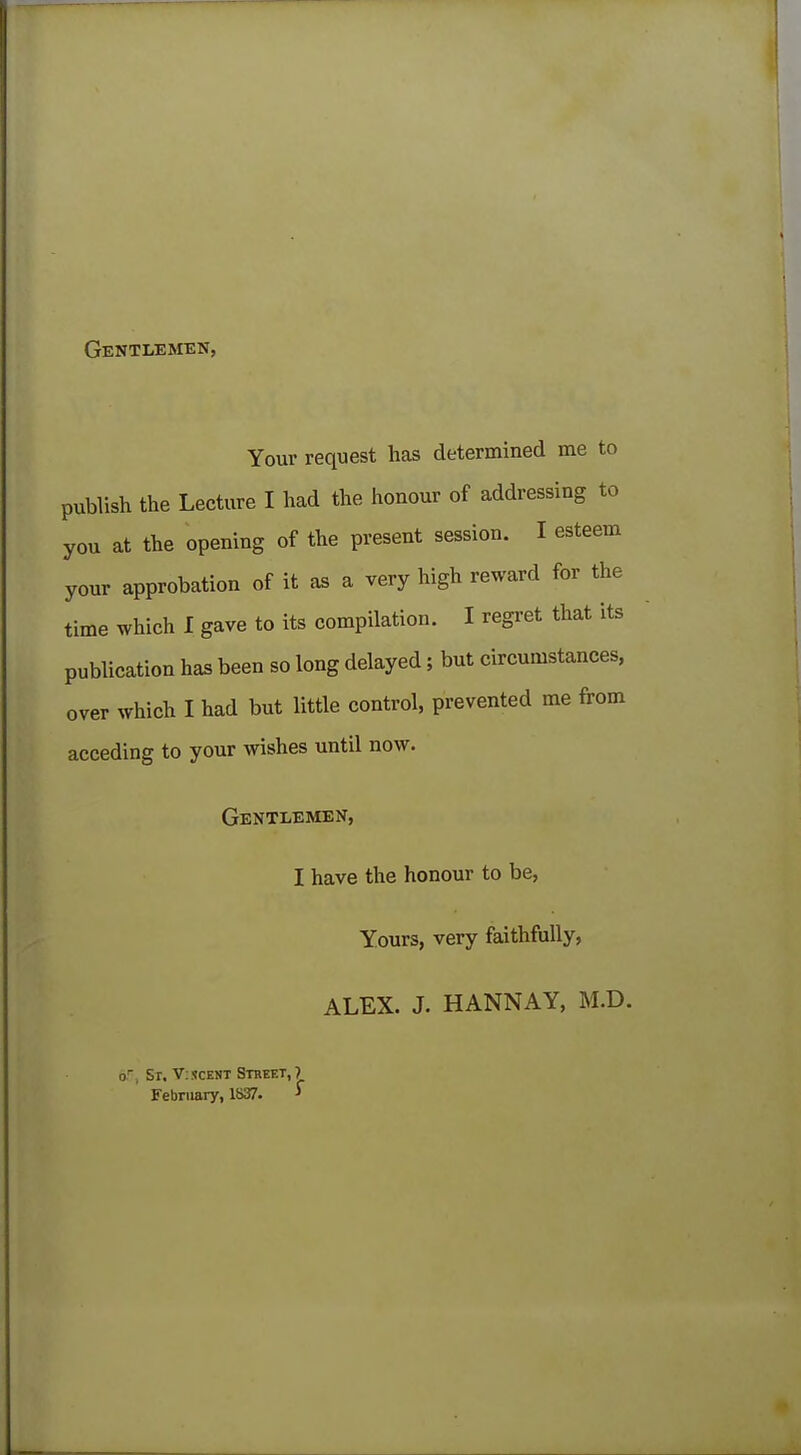 Your request has determined me to publish the Lecture I had the honour of addressing to you at the opening of the present session. I esteem your approbation of it as a very high reward for the time which I gave to its compilation. I regret that its publication has been so long delayed; but circumstances, over which I had but little control, prevented me from acceding to your wishes until now. Gentlemen, I have the honour to be, Yours, very faithfully, ALEX. J. HANNAY, M.D. or, St. V: scent Street, ? February, 1S37. *