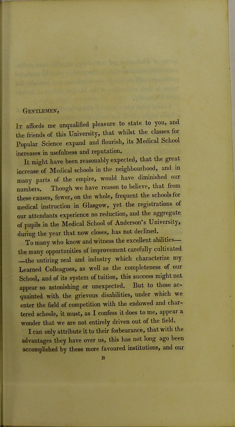 It affords me unqualified pleasure to state to you, and the friends of this University, that whilst the classes for Popular Science expand and flourish, its Medical School increases in usefulness and reputation. It might have been reasonably expected, that the great increase of Medical schools in the neighbourhood, and in many parts of the empire, would have diminished our numbers. Though we have reason to believe, that from these causes, fewer, on the whole, frequent the schools for medical instruction in Glasgow, yet the registrations of our attendants experience no reduction, and the aggregate of pupils in the Medical School of Anderson's University, during the year that now closes, has not declined. To many who know and witness the excellent abilities— the many opportunities of improvement carefully cultivated —the untiring zeal and industry which characterize my Learned Colleagues, as well as the completeness of our School, and of its system of tuition, this success might not appear so astonishing or unexpected. But to those ac- quainted with the grievous disabilities, under which we enter the field of competition with the endowed and char- tered schools, it must, as I confess it does to me, appear a wonder that we are not entirely driven out of the field. I can only attribute it to their forbearance, that with the advantages they have over us, this has not long ago been accomplished by these more favoured institutions, and our