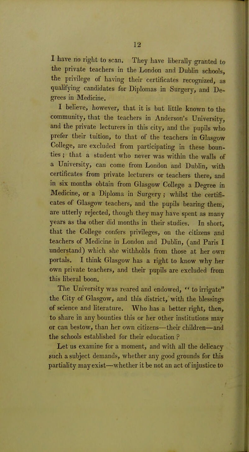 1 12 I have no right to scan. They have liberally granted to the private teachers in the London and Dublin schools, the privilege of having their certificates recognized, as qualifying candidates for Diplomas in Surgery, and De- grees in Medicine. I believe, however, that it is but little known to the community, that the teachers in Anderson's University, and the private lecturers in this city, and the pupils who prefer their tuition, to that of the teachers in Glasgow College, are excluded from participating in these boun- ties ; that a student who never was within the walls of a University, can come from London and Dublin, with certificates from private lecturers or teachers there, and in six months obtain from Glasgow College a Degree in Medicine, or a Diploma in Surgery; whilst the certifi- cates of Glasgow teachers, and the pupils bearing them, are utterly rejected, though they may have spent as many years as the other did months in their studies. In short, that the College confers privileges, on the citizens and teachers of Medicine in London and Dublin, (and Paris I understand) which she withholds from those at her own portals. I think Glasgow has a right to know why her own private teachers, and their pupils are excluded from this liberal boon. The University was reared and endowed,  to irrigate the City of Glasgow, and this district, with the blessings of science and literature. Who has a better right, then, to share in any bounties this or her other institutions mav or can bestow, than her own citizens—their children—and the schools established for their education ? Let us examine for a moment, and with all the delicacy such a subject demands, whether any good grounds for this partiality may exist—whether it be not an act of injustice to