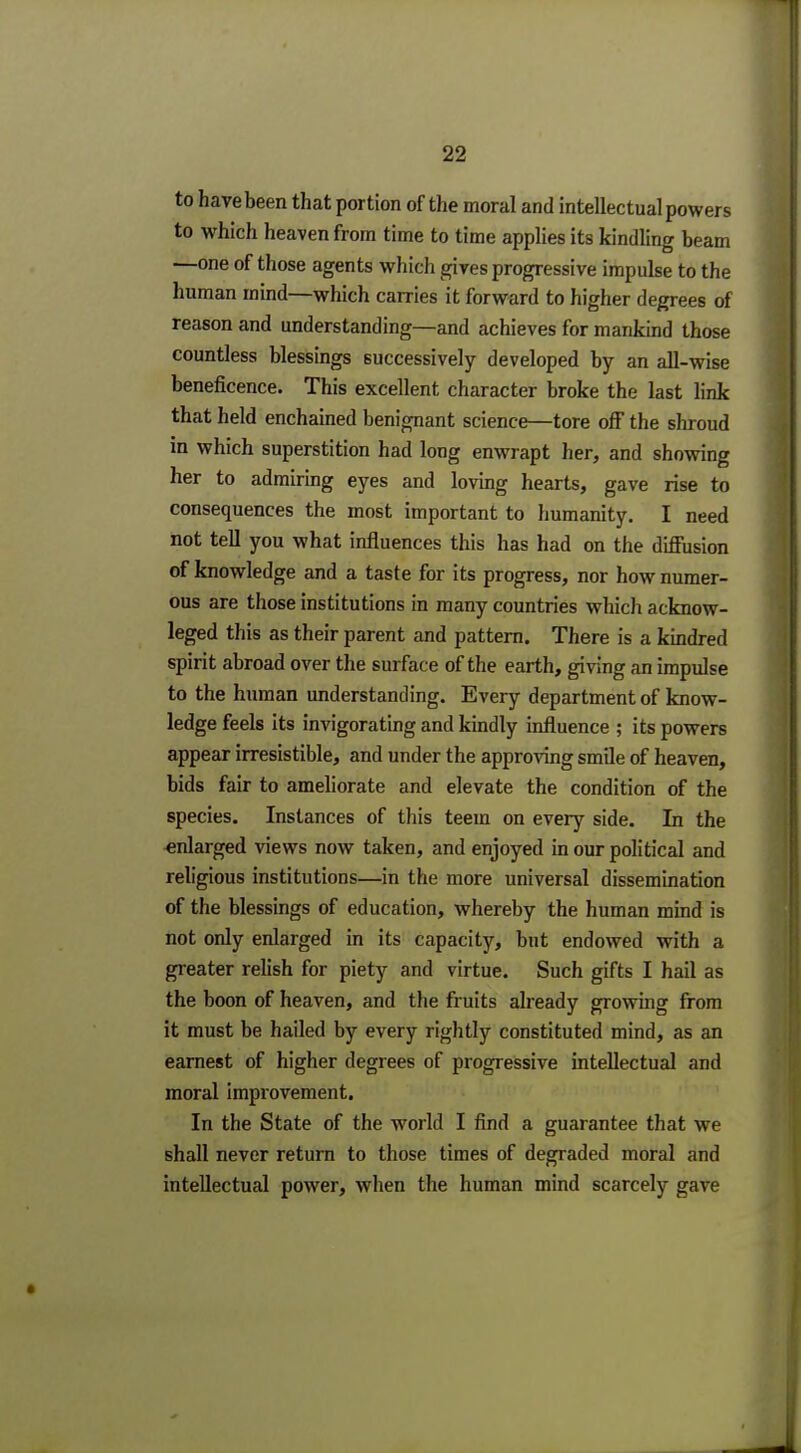 to have been that portion of the moral and intellectual powers to which heaven from time to time applies its kindling beam —one of those agents which gives progressive impulse to the human mind—which carries it forward to higher degrees of reason and understanding—and achieves for mankind those countless blessings successively developed by an all-wise beneficence. This excellent character broke the last link that held enchained benignant science—tore off the shroud in which superstition had long enwrapt her, and showing her to admiring eyes and loving hearts, gave rise to consequences the most important to humanity. I need not tell you what influences this has had on the diffusion of knowledge and a taste for its progress, nor how numer- ous are those institutions in many countries which acknow- leged this as their parent and pattern. There is a kindred spirit abroad over the surface of the earth, giving an impulse to the human understanding. Every department of know- ledge feels its invigorating and kindly influence ; its powers appear irresistible, and under the approving smile of heaven, bids fair to ameliorate and elevate the condition of the species. Instances of this teem on every side. Li the enlarged views now taken, and enjoyed in our political and religious institutions—in the more universal dissemination of the blessings of education, whereby the human mind is not only enlarged in its capacity, but endowed with a greater relish for piety and virtue. Such gifts I hail as the boon of heaven, and the fruits already growing from it must be hailed by every rightly constituted mind, as an earnest of higher degrees of progressive intellectual and moral improvement. In the State of the world I find a guarantee that we shall never return to those times of degraded moral and intellectual power, when the human mind scarcely gave