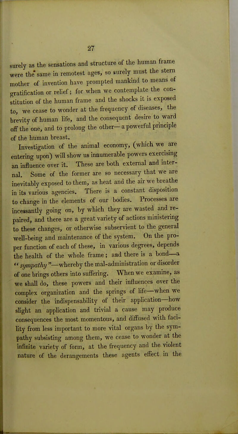 surely as the sensations and structure of the human frame were the* same in remotest ages, so surely must the stern mother of invention have prompted mankind to means of gratification or relief; for when we contemplate the con- stitution of the human frame and the shocks it is exposed to, we cease to wonder at the frequency of diseases, the brevity of human life, and the consequent desire to ward off the one, and to prolong the other—a powerful principle of the human breast. Investigation of the animal economy, (which we are entering upon) will show us innumerable powers exercising an influence over it. These are both external and inter- nal. Some of the former are so necessary that we are inevitably exposed to them, as heat and the air we breathe in its various agencies. There is a constant disposition to change in the elements of our bodies. Processes are incessantly going on, by which they are wasted and re- paired, and there are a great variety of actions ministering to these changes, or otherwise subservient to the general well-being and maintenance of the system. On the pro- per function of each of these, in various degrees, depends the health of the whole frame ; and there is a bond—a  sympathy —whereby the mal-administration or disorder of one brings others into suffering. When we examine, as we shall do, these powers and their influences over the complex organization and the springs of fife—when we consider the indispensability of their application—how slight an application and trivial a cause may produce consequences the most momentous, and diffused with faci- lity from less important to more vital organs by the sym- pathy subsisting among them, we cease to wonder at the infinite variety of form, at the frequency and the violent nature of the derangements these agents effect in the