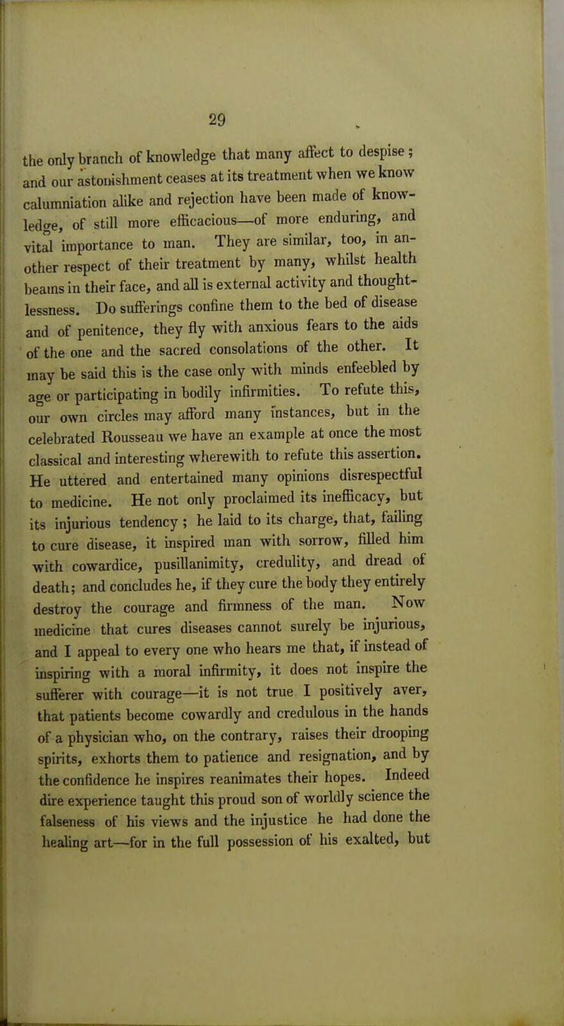 the only branch of knowledge that many affect to despise; and our astonishment ceases at its treatment when we know calumniation alike and rejection have been made of know- ledge, of stUl more efficacious—of more enduring, and vital 'importance to man. They are similar, too, in an- other respect of their treatment by many, whilst health beams in their face, and all is external activity and thought- lessness. Do sufferings confine them to the bed of disease and of penitence, they fly with anxious fears to the aids of the one and the sacred consolations of the other. It may be said this is the case only with minds enfeebled by age or participating in bodily infirmities. To refute this, our own circles may afford many instances, but in the celebrated Rousseau we have an example at once the most classical and interesting wherewith to refute this assertion. He uttered and entertained many opinions disrespectful to medicine. He not only proclaimed its inefficacy, but its injurious tendency ; he laid to its charge, that, failing to cure disease, it inspired man with sorrow, filled him with cowardice, pusillanimity, credulity, and dread of death; and concludes he, if they cure the body they entirely destroy the courage and firmness of the man. Now medicine that cures diseases cannot surely be injurious, and I appeal to every one who hears me that, if instead of inspiring with a moral infirmity, it does not inspire the sufferer with courage—it is not true I positively aver, that patients become cowardly and credulous in the hands of a physician who, on the contrary, raises their drooping spirits, exhorts them to patience and resignation, and by the confidence he inspires reanimates their hopes. Indeed dire experience taught this proud son of worldly science the falseness of his views and the injustice he had done the healing art—for in the full possession of his exalted, but