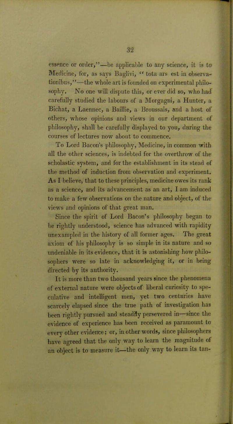 essence or order,—be applicable to any science, it is to Bledicine, for, as says Baglivi,  tota ars est in observa- tionibus,—the whole art is founded on experimental philo- sophy. No one will dispute this, or ever did so, who had carefully studied the labours of a Morgagni, a Hunter, a Bichat, a Laennec, a Baillie, a Broussais, and a host of others, whose opinions and views in our department of philosophy, shall be carefully displayed to you, during the courses of lectures now about to commence. To Lord Bacon's philosophy, Medicine, in common with all the other sciences, is indebted for the overthrow of the scholastic system, and for the establishment in its stead of the method of induction from observation and experiment. As I believe, that to these principles, medicine owes its rank as a science, and its advancement as an art, I am induced to make a few observations on the nature and object, of the views and opinions of that great man. Since the spirit of Lord Bacon's philosophy began to be rightly understood, science has advanced with rapidity unexampled in the history of all former ages. The great axiom of his philosophy is so simple in its nature and so undeniable in its evidence, that it is astonishing how philo- sophers were so late in acknowledging it, or in being directed by its authority. It is more than two thousand years since the phenomena of external nature were objects of liberal curiosity to spe- culative and intelligent men, yet two centuries have scarcely elapsed since the true path of investigation has been rightly pursued and steadily persevered in—since the evidence of experience has been received as paramount to every other evidence; or, in other words, since philosophers have agreed that the only way to learn the magnitude of an object is to measure it—the only way to learn its tan-