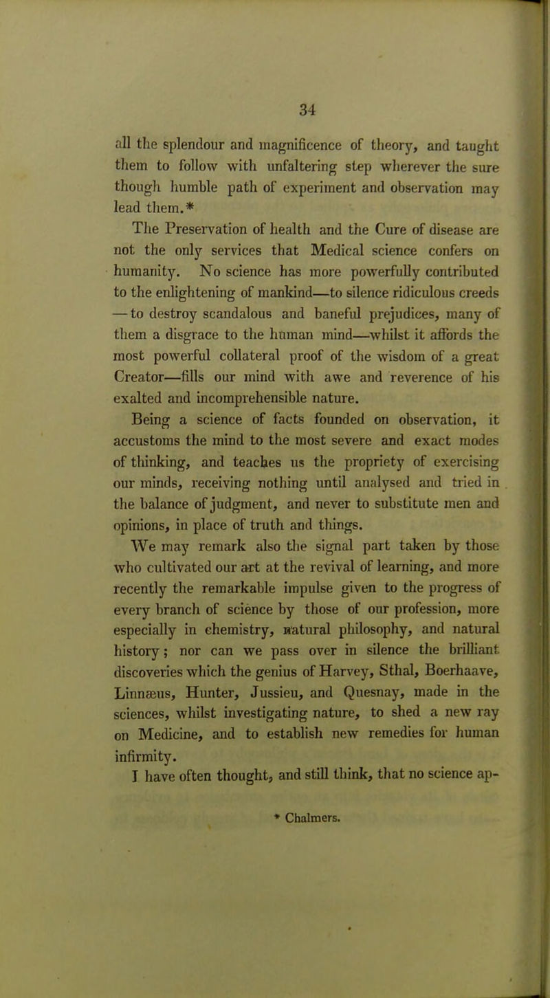 all the splendour and magnificence of theory, and taught them to follow with unfaltering step wherever the sure though humhle path of experiment and observation may lead them.* The Preservation of health and the Cure of disease are not the only services that Medical science confers on humanity. No science has more powerfully contributed to the enlightening of mankind—to silence ridiculous creeds — to destroy scandalous and baneful prejudices, many of them a disgrace to the human mind—whilst it affords the most powerful collateral proof of the wisdom of a great Creator—fills our mind with awe and reverence of his exalted and incomprehensible nature. Being a science of facts founded on observation, it accustoms the mind to the most severe and exact modes of thinking, and teaches us the propriety of exercising our minds, receiving nothing until analysed and tried in the balance of judgment, and never to substitute men and opinions, in place of truth and things. We may remark also the signal part taken by those who cultivated our art at the revival of learning, and more recently the remarkable impulse given to the progress of every branch of science by those of our profession, more especially in chemistry, natural philosophy, and natural history; nor can we pass over in silence the brilliant discoveries which the genius of Harvey, Sthal, Boerhaave, Linnaeus, Hunter, Jussieu, and Quesnay, made in the sciences, whilst investigating nature, to shed a new ray on Medicine, and to establish new remedies for human infirmity. I have often thought, and still think, that no science ap- * Chalmers.