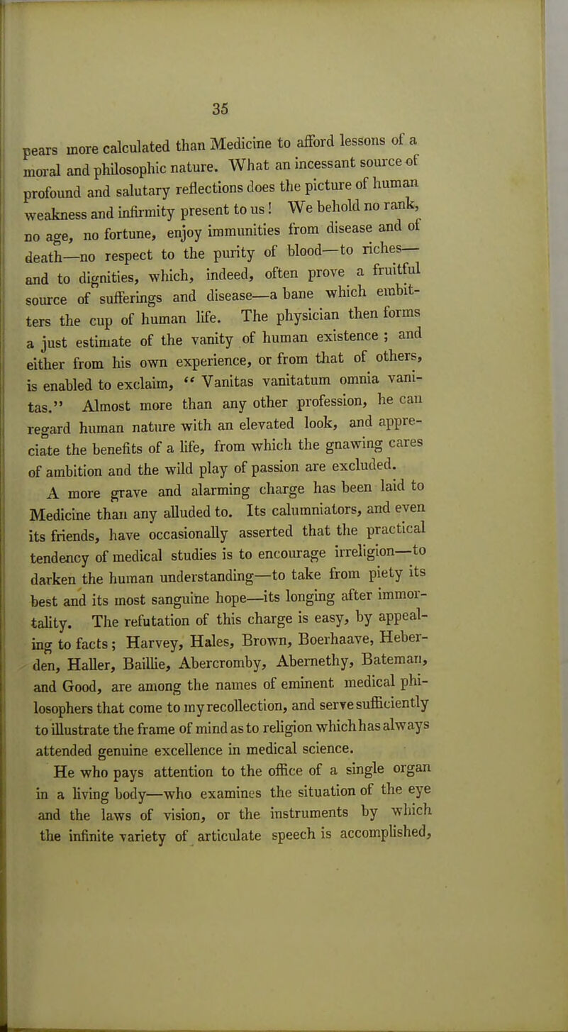 pears more calculated than Medicine to afford lessons of a moral and philosophic nature. What an incessant source of profound and salutary reflections does the picture of human weakness and infirmity present to us! We behold no rank, no age, no fortune, enjoy immunities from disease and of death—no respect to the purity of blood—to riches— and to dignities, which, indeed, often prove a fruitful source of sufferings and disease—a bane which embit- ters the cup of human life. The physician then forms a just estimate of the vanity of human existence ; and either from his own experience, or from that of others, is enabled to exclaim,  Vanitas vanitatum omnia vani- tas. Almost more than any other profession, he can regard human nature with an elevated look, and appre- ciate the benefits of a life, from which the gnawing cares of ambition and the wild play of passion are excluded. A more grave and alarming charge has been laid to Medicine than any alluded to. Its calumniators, and eyen its friends, have occasionally asserted that the practical tendency of medical studies is to encourage irreligion—to darken the human understanding—to take from piety its best and its most sanguine hope—its longing after immor- tality. The refutation of this charge is easy, by appeal- ing to facts; Harvey, Hales, Brown, Boerhaave, Heber- den, Haller, Baillie, Abercromby, Abernethy, Bateman, and Good, are among the names of eminent medical phi- losophers that come to my recollection, and serve sufficiently to illustrate the frame of mind as to religion whichhas always attended genuine excellence in medical science. He who pays attention to the office of a single organ in a living body—who examines the situation of the eye and the laws of vision, or the instruments by which the infinite variety of articulate speech is accomplished,