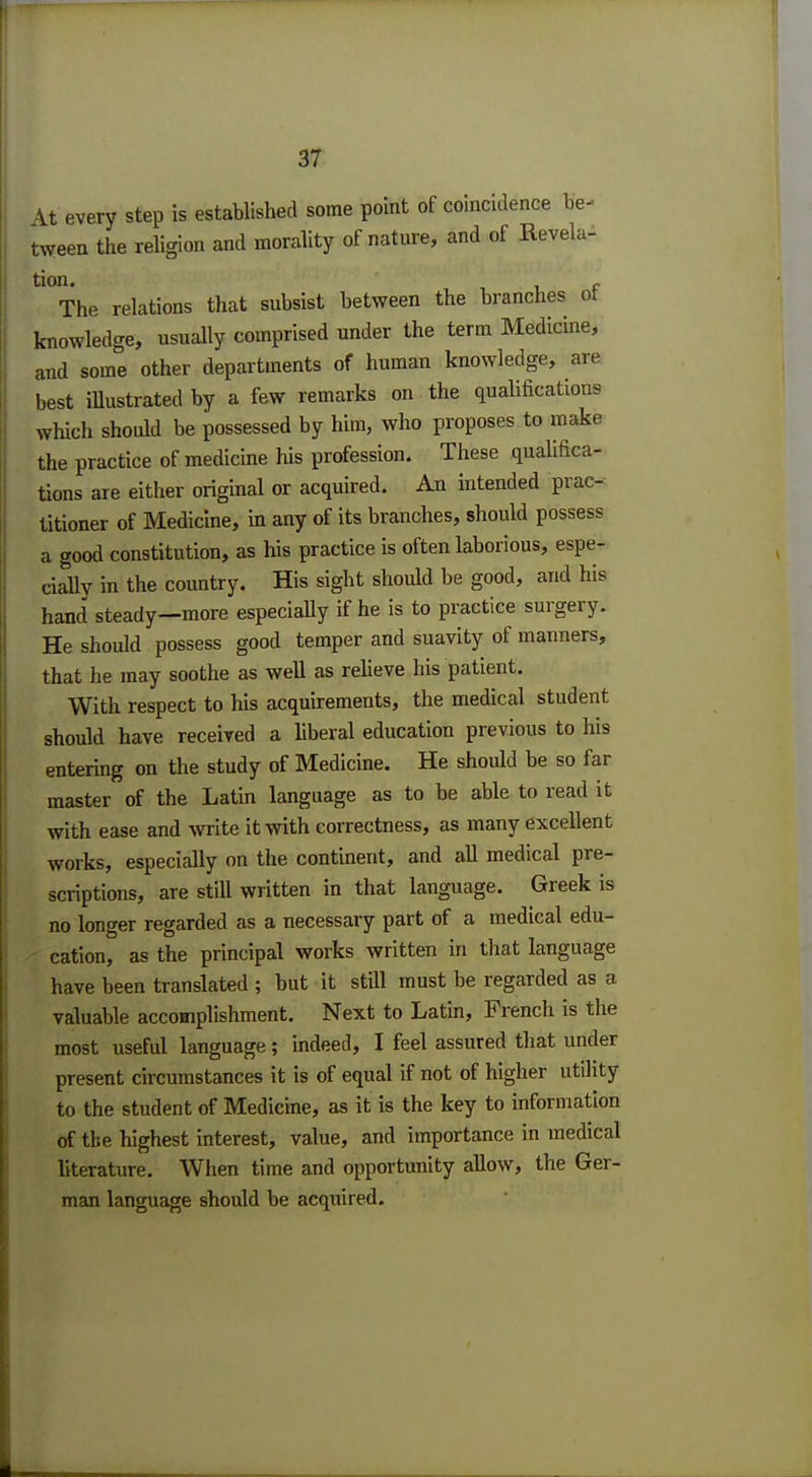 At every step is established some point of coincidence be- tween the religion and morality of nature, and of Revela- tion The relations that subsist between the branches of knowledge, usually comprised under the term Medicine, and some other departments of human knowledge, are best illustrated by a few remarks on the qualifications which should be possessed by him, who proposes to make the practice of medicine his profession. These qualifica- tions are either original or acquired. An intended prac- titioner of Medicine, in any of its branches, should possess a good constitution, as his practice is often laborious, espe- cially in the country. His sight should be good, and his hand steady—more especially if he is to practice surgery. He should possess good temper and suavity of manners, that he may soothe as well as relieve his patient. With respect to his acquirements, the medical student should have received a liberal education previous to his entering on the study of Medicine. He should be so far master of the Latin language as to be able to read it with ease and write it with correctness, as many excellent works, especially on the continent, and all medical pre- scriptions, are still written in that language. Greek is no longer regarded as a necessary part of a medical edu- cation, as the principal works written in that language have been translated ; but it still must be regarded as a valuable accomplishment. Next to Latin, French is the most useful language; indeed, I feel assured that under present circumstances it is of equal if not of higher utility to the student of Medicine, as it is the key to information of the highest interest, value, and importance in medical literature. When time and opportunity allow, the Ger- man language should be acquired.