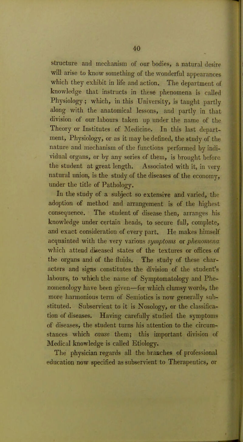 structure and mechanism of our bodies, a natural desire will arise to know something of the wonderful appearances which they exhibit in life and action. The department of knowledge that instructs in these phenomena is called Physiology; which, in this University, is taught partly along with the anatomical lessons, and partly in that division of our labours taken up under the name of the Theory or Institutes of Medicine. In this last depart- ment, Physiology, or as it may be defined, the study of the nature and mechanism of the functions performed by indi- vidual organs, or by any series of them, is brought before the student at great length. Associated with it, in very natural union, is the study of the diseases of the economy, under the title of Pathology. In the study of a subject so extensive and varied, the adoption of method and arrangement is of the highest consequence. The student of disease then, arranges his knowledge under certaiu heads, to secure full, complete, and exact consideration of every part. He makes himself acquainted with the very various symptoms or phenomena which attend diseased states of the textures or offices of the organs and of the fluids. The study of these char- acters and signs constitutes the division of the student's labours, to which the name of Symptomatology and Phe- nomenology have been given—for which clumsy words, the more harmonious term of Semiotics is now generally sub- stituted. Subservient to it is Nosology, or the classifica- tion of diseases. Having carefidly studied the symptoms of diseases, the student turns his attention to the circum- stances which cause them; this important division of Medical knowledge is called Etiology. The physician regards all the branches of professional education now specified as subservient to Therapeutics, or