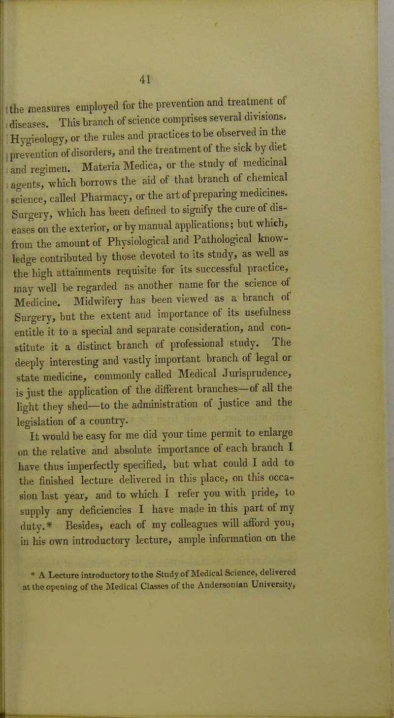 I the measures employed for the prevention and treatment of - diseases. This branch of science comprises several divisions. Hy°ieology, or the rules and practices to be observed in the (prevention of disorders, and the treatment of the sick by diet and re-imen. Materia Medica, or the study of medicinal : a«entst which borrows the aid of that branch of chemical science, called Pharmacy, or the art of preparing medicines. Surgery, which has been defined to signify the cure of dis- eases on the exterior, or by manual applications; but which, from the amount of Physiological and Pathological know- ledge contributed by those devoted to its study, as well as the°high attainments requisite for its successful practice, may well be regarded as another name for the science of Medicine. Midwifery has been viewed as a branch of Surgery, but the extent and importance of its usefidness entitle it to a special and separate consideration, and con- stitute it a distinct branch of professional study. The deeply interesting and vastly important branch of legal or state medicine, commonly called Medical Jurisprudence, is just the application of the different branches—of all the light they shed—to the administration of justice and the legislation of a country. It would be easy for me did your time permit to enlarge on the relative and absolute importance of each branch I have thus imperfectly specified, but what could I add to the finished lecture delivered in this place, on this occa- sion last year, and to which I refer you with pride, to supply any deficiencies I have made in this part of my duty.* Besides, each of my colleagues will afford you, in his own introductory lecture, ample information on the * A Lecture introductory to the Study of Medical Science, delivered at the opening of the Medical Classes of the Andersonian University,