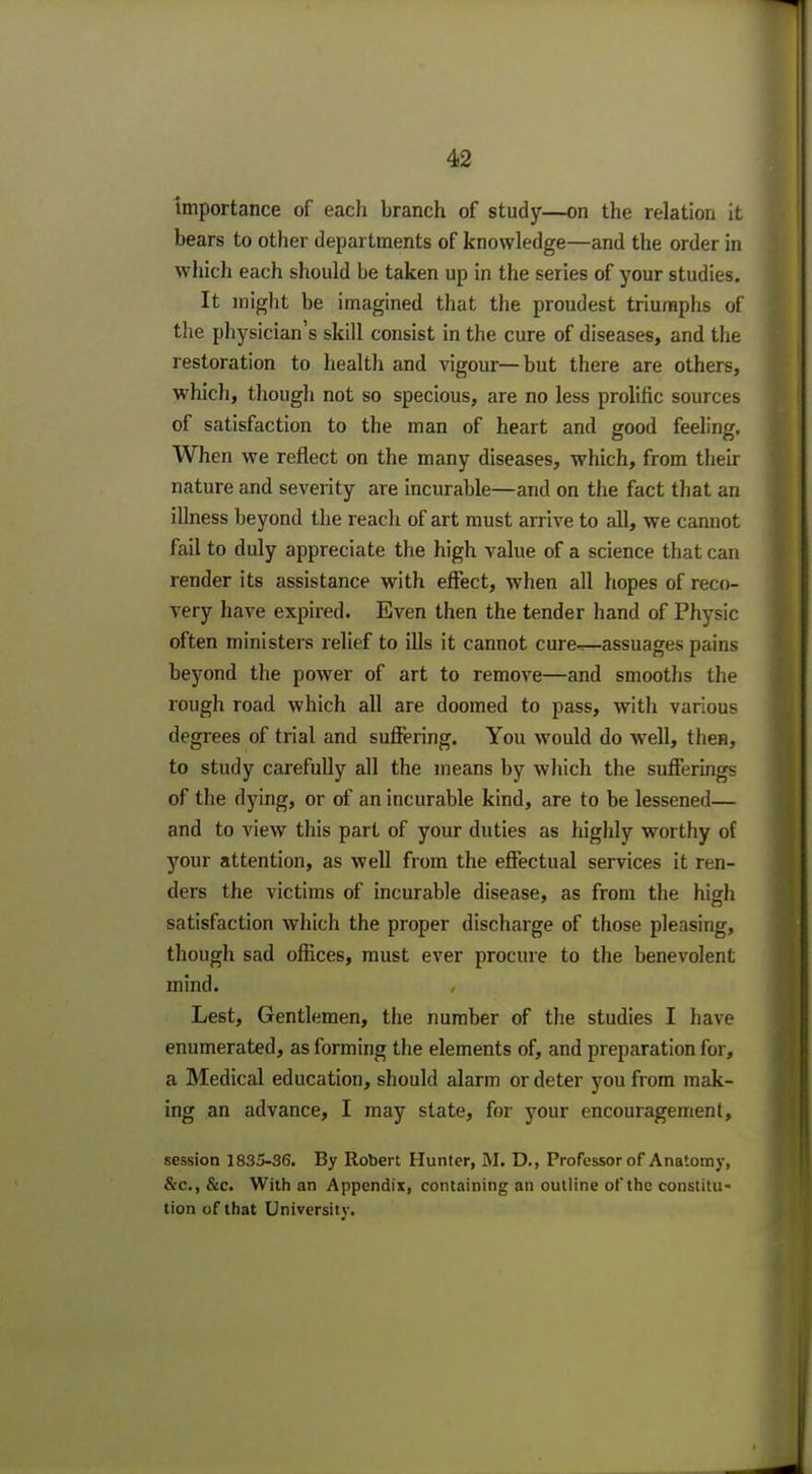 importance of each branch of study—on the relation it bears to other departments of knowledge—and the order in which each should be taken up in the series of your studies. It might be imagined that the proudest triumphs of the physician's skill consist in the cure of diseases, and the restoration to health and vigour—but there are others, which, though not so specious, are no less prolific sources of satisfaction to the man of heart and good feeling. When we reflect on the many diseases, which, from their nature and severity are incurable—and on the fact that an illness beyond the reach of art must arrive to all, we cannot fail to duly appreciate the high value of a science that can render its assistance with effect, when all hopes of reco- very have expired. Even then the tender hand of Physic often ministers relief to ills it cannot cure-r—assuages pains beyond the power of art to remove—and smooths the rough road which all are doomed to pass, with various degrees of trial and suffering. You would do well, then, to study carefully all the means by which the sufferings of the dying, or of an incurable kind, are to be lessened— and to view this part of your duties as highly worthy of your attention, as well from the effectual services it ren- ders the victims of incurable disease, as from the high satisfaction which the proper discharge of those pleasing, though sad offices, must ever procure to the benevolent mind. Le6t, Gentlemen, the number of the studies I have enumerated, as forming the elements of, and preparation for, a Medical education, should alarm or deter you from mak- ing an advance, I may state, for your encouragement, session 1835-36. By Robert Hunter, M. D., Professor of Anatomy, &c, &c. With an Appendix, containing an outline of the constitu- tion of that University.