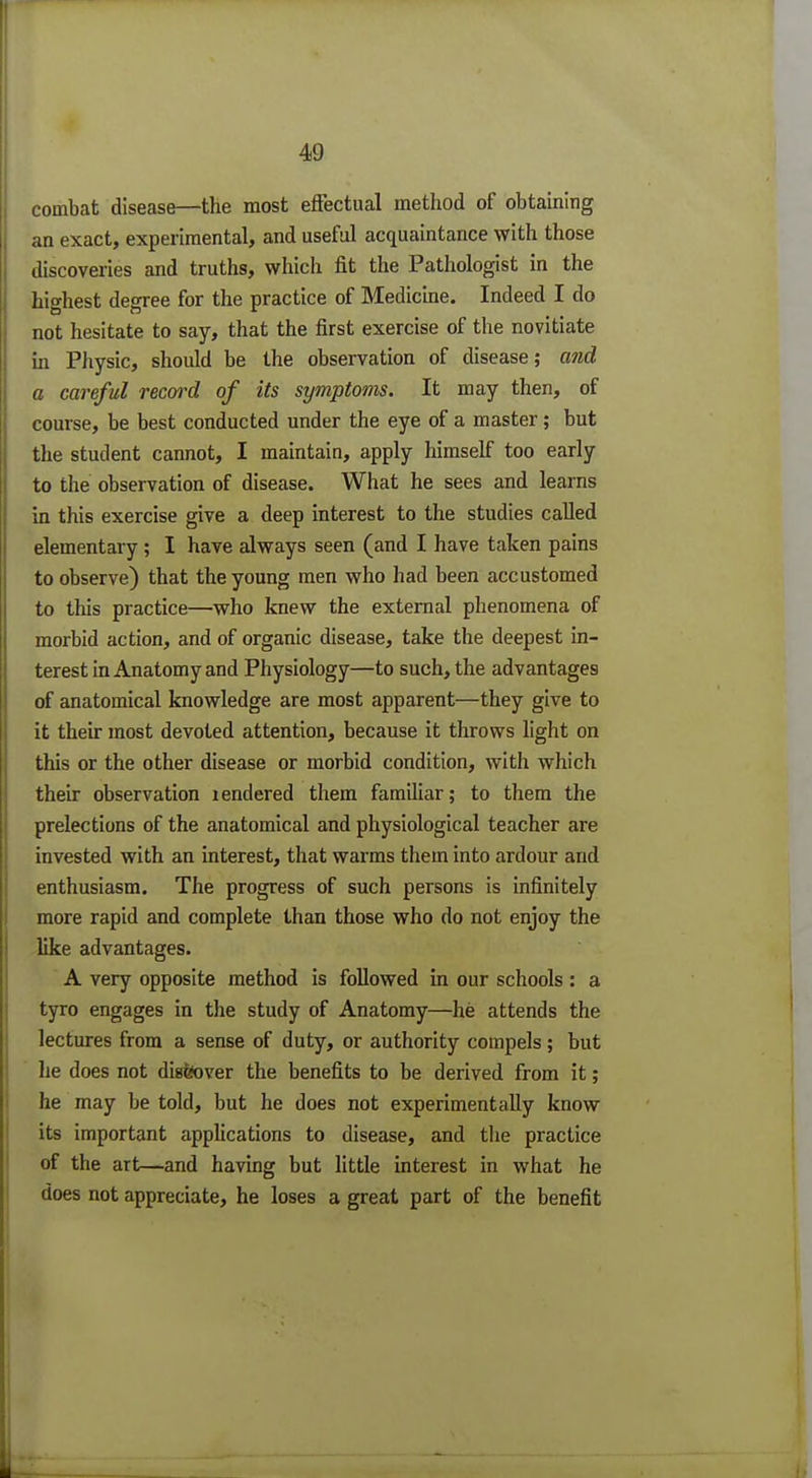 combat disease—the most effectual method of obtaining an exact, experimental, and useful acquaintance with those discoveries and truths, which fit the Pathologist in the highest degree for the practice of Medicine. Indeed I do not hesitate to say, that the first exercise of the novitiate in Physic, should be the observation of disease; and a careful record of its symptoms. It may then, of course, be best conducted under the eye of a master; but the student cannot, I maintain, apply himself too early to the observation of disease. What he sees and learns in this exercise give a deep interest to the studies called elementary; I have always seen (and I have taken pains to observe) that the young men who had been accustomed to this practice—who knew the external phenomena of morbid action, and of organic disease, take the deepest in- terest in Anatomy and Physiology—to such, the advantages of anatomical knowledge are most apparent—they give to it their most devoted attention, because it throws light on this or the other disease or morbid condition, with which then: observation rendered them familiar; to them the prelections of the anatomical and physiological teacher are invested with an interest, that warms them into ardour and enthusiasm. The progress of such persons is infinitely more rapid and complete than those who do not enjoy the like advantages. A very opposite method is followed in our schools : a tyro engages in the study of Anatomy—he attends the lectures from a sense of duty, or authority compels ; but lie does not diafeover the benefits to be derived from it; he may be told, but he does not experimentally know its important applications to disease, and the practice of the art—and having but little interest in what he does not appreciate, he loses a great part of the benefit