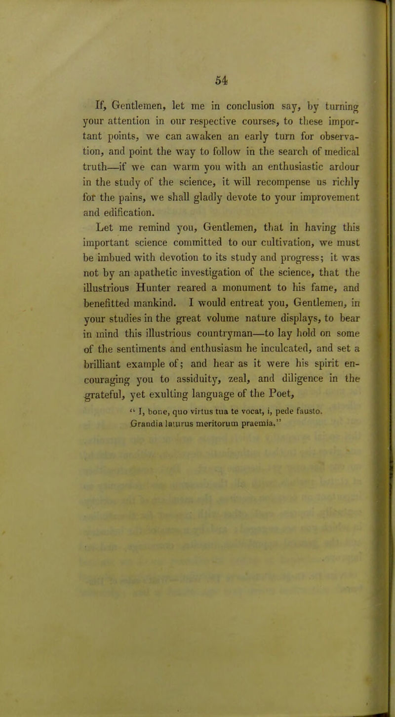 If, Gentlemen, let me in conclusion say, by turning your attention in our respective courses, to these impor- tant points, we can awaken an early turn for observa- tion, and point the way to follow in the search of medical truth—if we can warm you with an enthusiastic ardour in the study of the science, it will recompense us richly for the pains, we shall gladly devote to your improvement and edification. Let me remind you, Gentlemen, that in having this important science committed to our cultivation, we must be imbued with devotion to its study and progress; it was not by an apathetic investigation of the science, that the illustrious Hunter reared a monument to his fame, and benefitted mankind. I would entreat you, Gentlemen, in your studies in the great volume nature displays, to bear in mind this illustrious countryman—to lay hold on some of the sentiments and enthusiasm he inculcated, and set a brilliant example of; and hear as it were his spirit en- couraging you to assiduity, zeal, and diligence in the grateful, yet exulting language of the Poet,  I, bone, quo virtus tua te vocat, i, pede fausto. Grandia laiurus meritorum praemia.