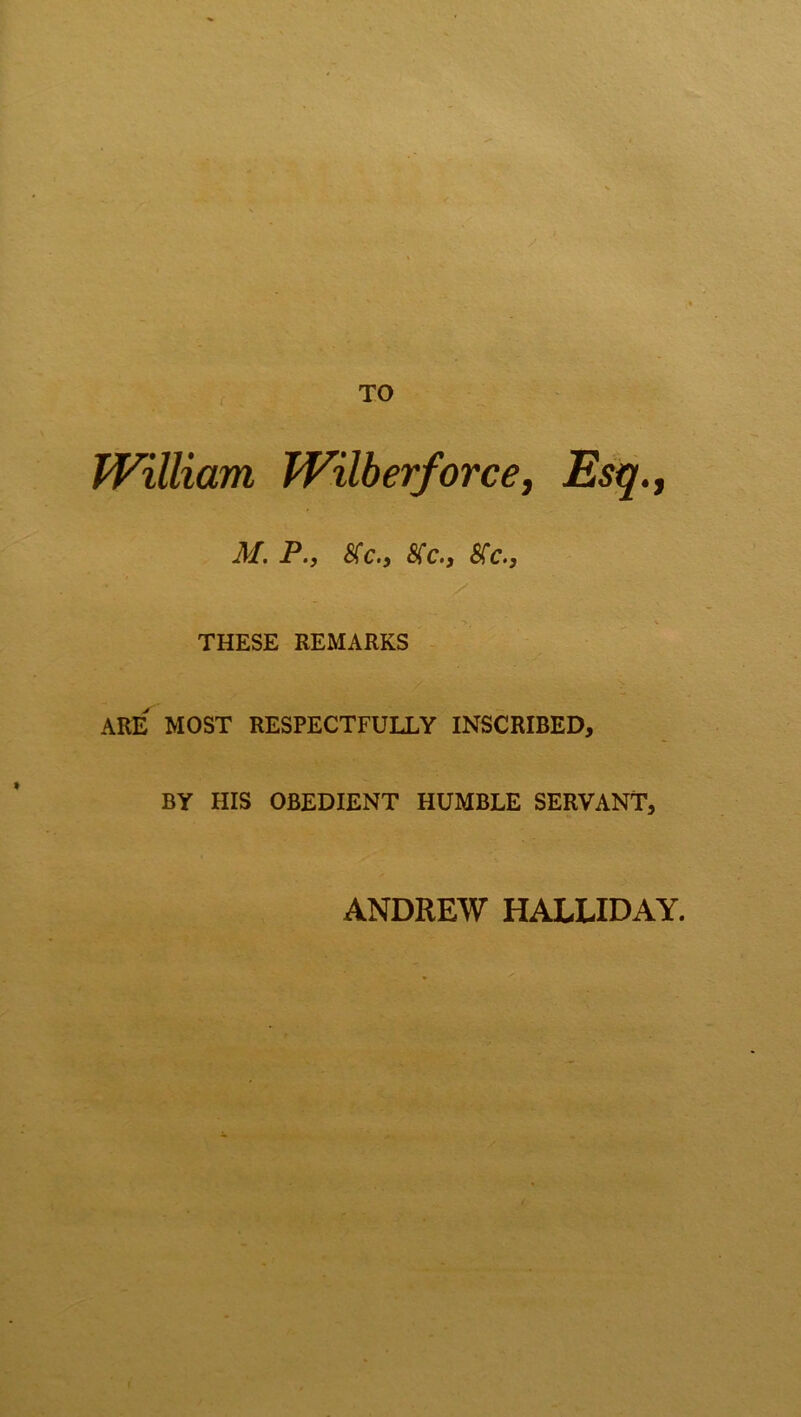 William Wilberforce, Esq., M. P., Me., Me., Me., THESE REMARKS ARE MOST RESPECTFULLY INSCRIBED, BY HIS OBEDIENT HUMBLE SERVANT, ANDREW HALLIDAY