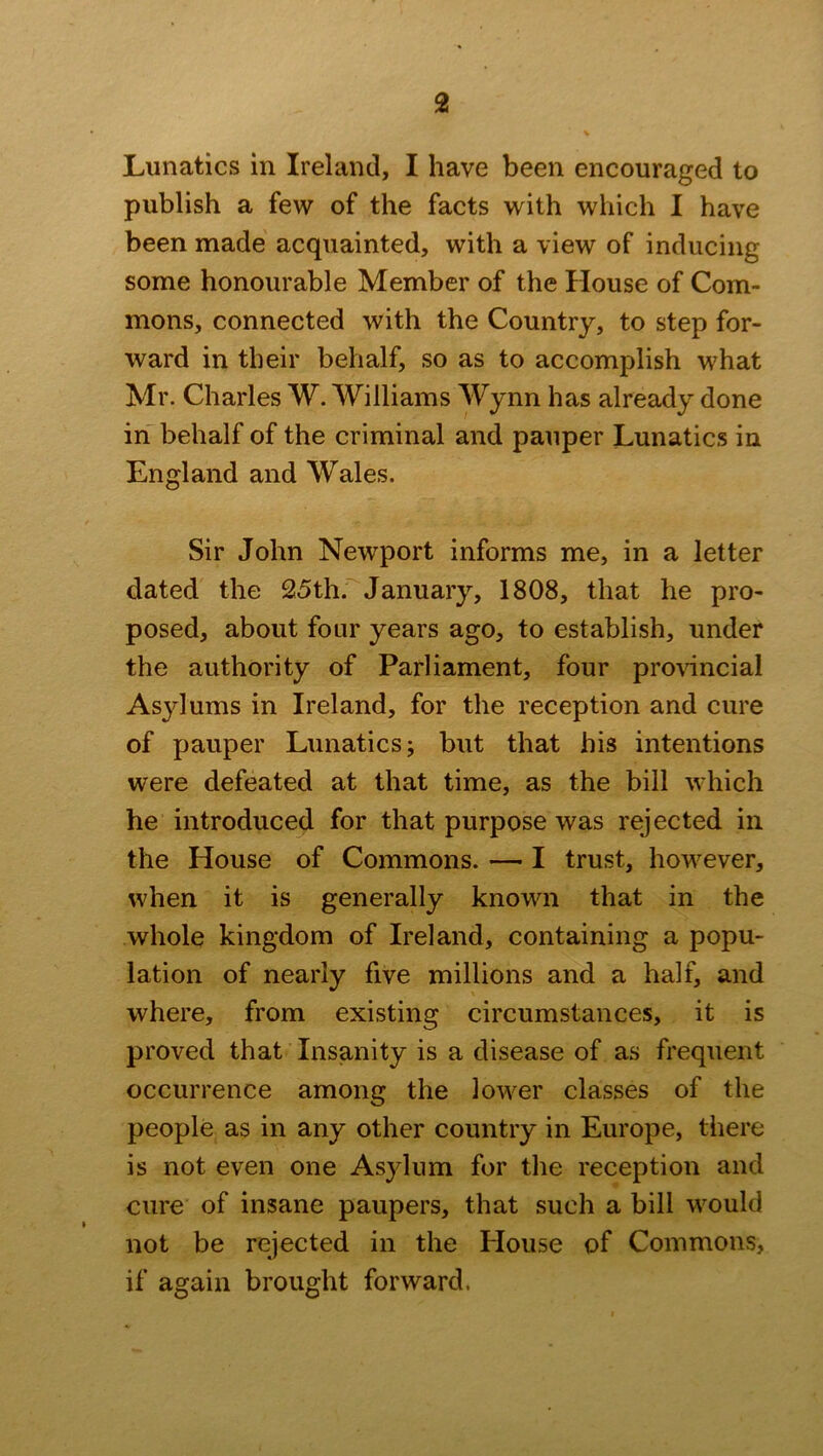 Lunatics in Ireland, I have been encouraged to publish a few of the facts with which I have been made acquainted, with a view of inducing some honourable Member of the House of Com- mons, connected with the Country, to step for- ward in their behalf, so as to accomplish what Mr. Charles W. Williams Wynn has already done in behalf of the criminal and pauper Lunatics in England and Wales. Sir John Newport informs me, in a letter dated the 25th. January, 1808, that he pro- posed, about four years ago, to establish, under the authority of Parliament, four provincial Asylums in Ireland, for the reception and cure of pauper Lunatics; but that his intentions were defeated at that time, as the bill which he introduced for that purpose was rejected in the House of Commons. — I trust, however, when it is generally known that in the whole kingdom of Ireland, containing a popu- lation of nearly five millions and a half, and where, from existing circumstances, it is proved that Insanity is a disease of as frequent occurrence among the lower classes of the people as in any other country in Europe, there is not even one Asylum for the reception and cure of insane paupers, that such a bill would not be rejected in the House of Commons, if again brought forward.