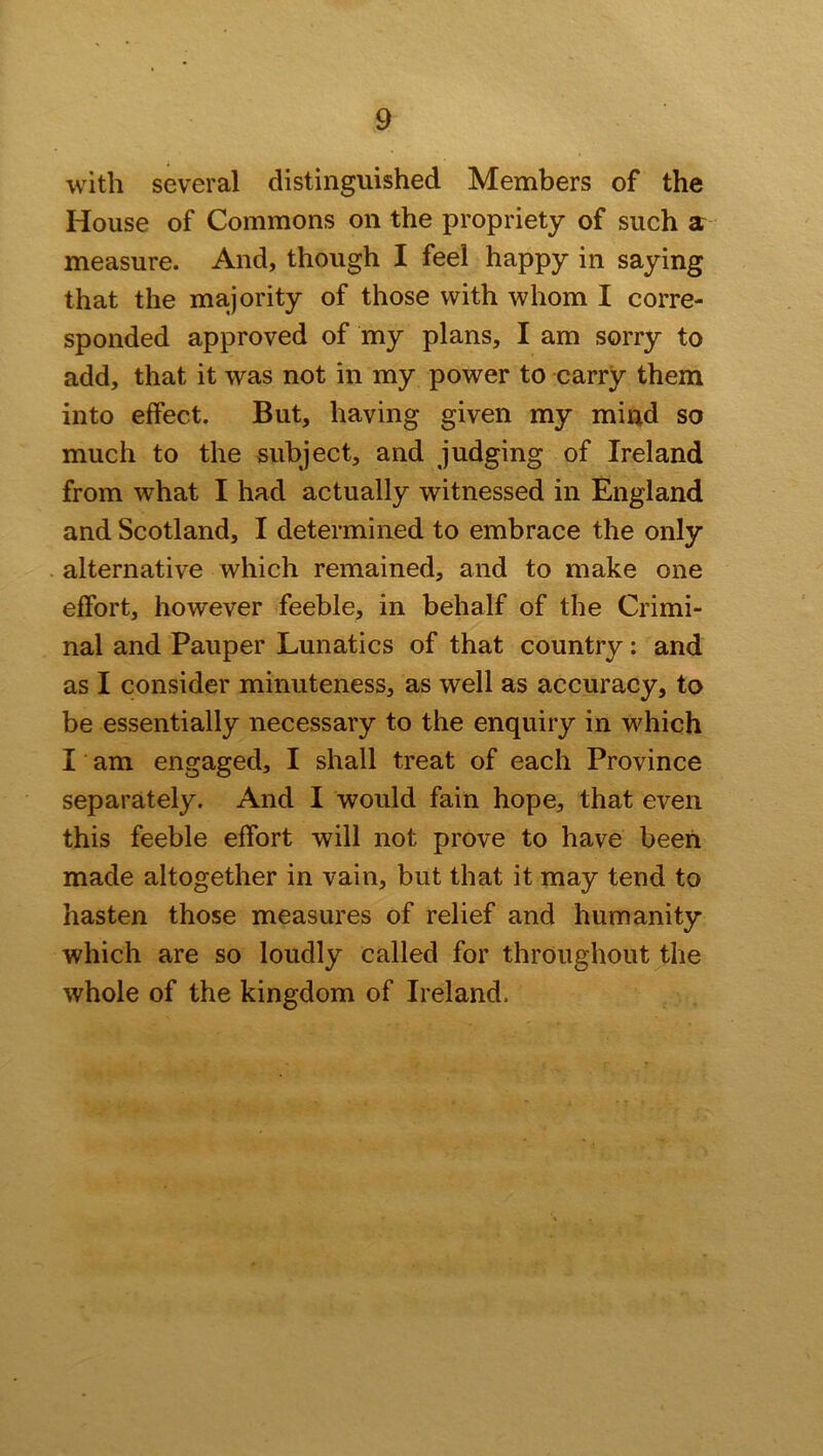 with several distinguished Members of the House of Commons on the propriety of such a measure. And, though I feel happy in saying that the majority of those with whom I corre- sponded approved of my plans, I am sorry to add, that it was not in my power to carry them into effect. But, having given my mind so much to the subject, and judging of Ireland from what I had actually witnessed in England and Scotland, I determined to embrace the only alternative which remained, and to make one effort, however feeble, in behalf of the Crimi- nal and Pauper Lunatics of that country: and as I consider minuteness, as well as accuracy, to be essentially necessary to the enquiry in which I am engaged, I shall treat of each Province separately. And I would fain hope, that even this feeble effort will not prove to have been made altogether in vain, but that it may tend to hasten those measures of relief and humanity which are so loudly called for throughout the whole of the kingdom of Ireland.