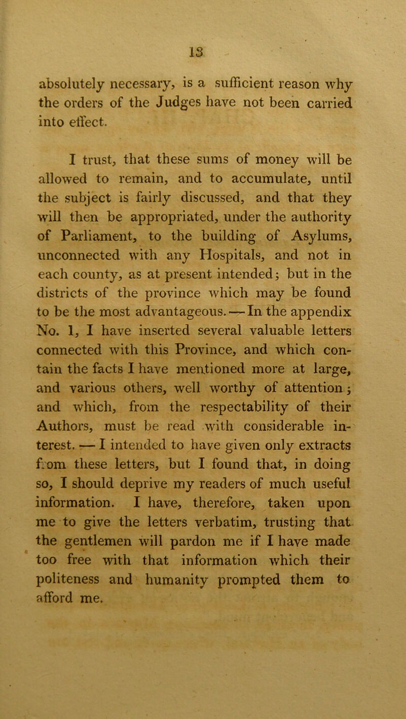 IS absolutely necessary, is a sufficient reason why the orders of the Judges have not been carried into effect. I trust, that these sums of money will be allowed to remain, and to accumulate, until the subject is fairly discussed, and that they will then be appropriated, under the authority of Parliament, to the building of Asylums, unconnected with any Hospitals, and not in each county, as at present intended; but in the districts of the province which may be found to be the most advantageous. — In the appendix No. 1, I have inserted several valuable letters connected with this Province, and which con- tain the facts I have mentioned more at large, and various others, well worthy of attention; and which, from the respectability of their Authors, must be read with considerable in- terest. — I intended to have given only extracts f.om these letters, but I found that, in doing so, I should deprive my readers of much useful information. I have, therefore, taken upon me to give the letters verbatim, trusting that the gentlemen will pardon me if I have made too free with that information which their politeness and humanity prompted them to afford me.