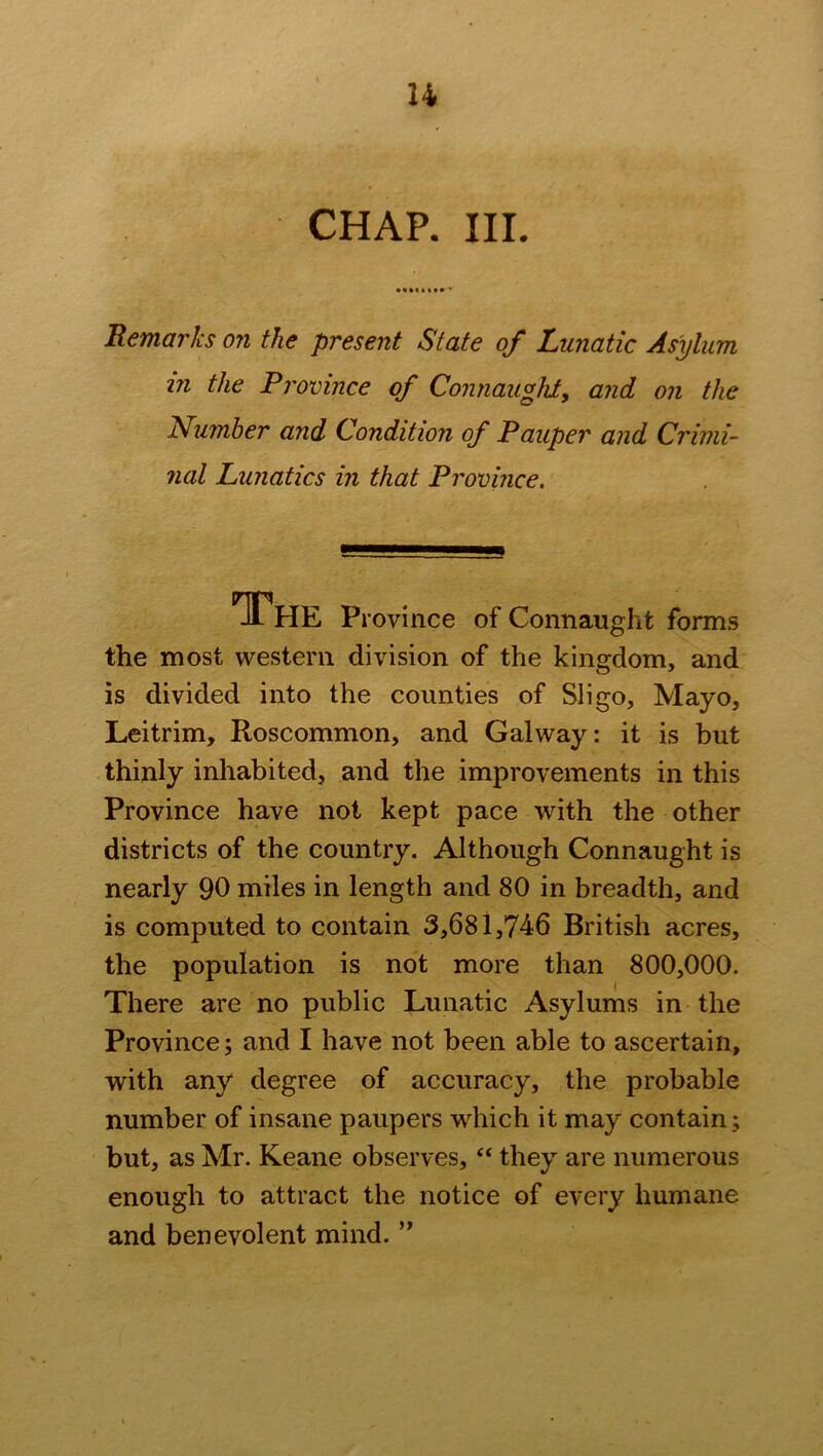 u CHAP. III. Remarks on the present State of Lunatic Asylum m the Province of Connaught, and on the Number and Condition of Pauper and Crimi- nal Lunatics in that Province. The p, ’ovince of Connaught forms the most western division of the kingdom, and is divided into the counties of Sligo, Mayo, Leitrim, Roscommon, and Galway: it is but thinly inhabited, and the improvements in this Province have not kept pace with the other districts of the country. Although Connaught is nearly 90 miles in length and 80 in breadth, and is computed to contain 3,681,746 British acres, the population is not more than 800,000. There are no public Lunatic Asylums in the Province; and I have not been able to ascertain, with any degree of accuracy, the probable number of insane paupers which it may contain; but, as Mr. Keane observes, “ they are numerous enough to attract the notice of every humane and benevolent mind. ”