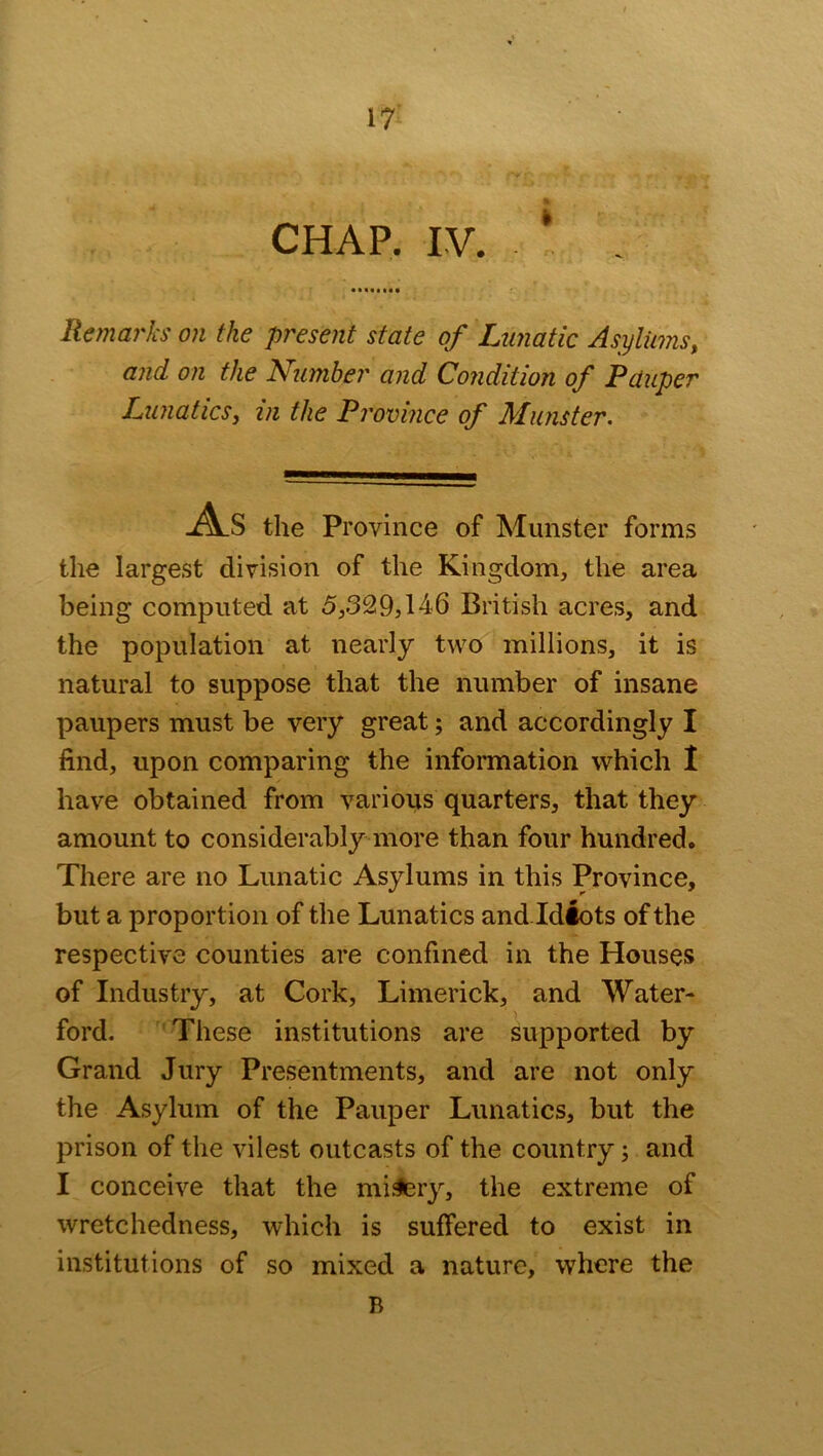 CHAP. IV. * Remarks on the present state of Lunatic Asylums, and on the Number and Condition of Pauper Lunatics, in the Province of Munster. As the Province of Munster forms the largest division of the Kingdom, the area being computed at 5,329,146 British acres, and the population at nearly two millions, it is natural to suppose that the number of insane paupers must be very great; and accordingly I find, upon comparing the information which I have obtained from various quarters, that they amount to considerably more than four hundred. There are no Lunatic Asylums in this Province, but a proportion of the Lunatics and Idiots of the respective counties are confined in the Houses of Industry, at Cork, Limerick, and Water- ford. These institutions are supported by Grand Jury Presentments, and are not only the Asylum of the Pauper Lunatics, but the prison of the vilest outcasts of the country; and I conceive that the misery, the extreme of wretchedness, which is suffered to exist in institutions of so mixed a nature, where the B