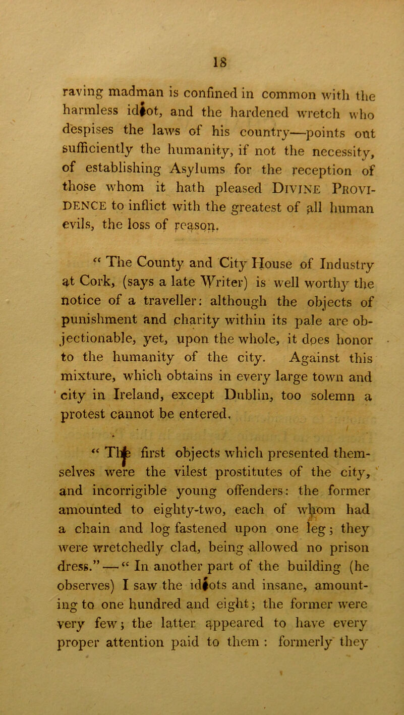 raving madman is confined in common with the harmless idfot, and the hardened wretch who despises the laws of his country—points out sufficiently the humanity, if not the necessity, of establishing Asylums for the reception of those whom it hath pleased Divine Provi- dence to inflict with the greatest of all human evils, the loss of reason. “ The County and City House of Industry at Cork, (says a late Writer) is well worthy the notice of a traveller: although the objects of punishment and charity within its pale are ob- jectionable, yet, upon the whole, it does honor to the humanity of the city. Against this mixture, which obtains in every large town and city in Ireland, except Dublin, too solemn a protest cannot be entered. “ T1t|b first selves were the vilest prostitutes of the city, and incorrigible young offenders: the former amounted to eighty-two, each of whom had a chain and log fastened upon one leg; they were wretchedly clad, being allowed no prison dress.” —fC In another part of the building (he observes) I saw the idiots and insane, amount- ing to one hundred and eight; the former were very few; the latter appeared to have every proper attention paid to them : formerly they objects which presented them-