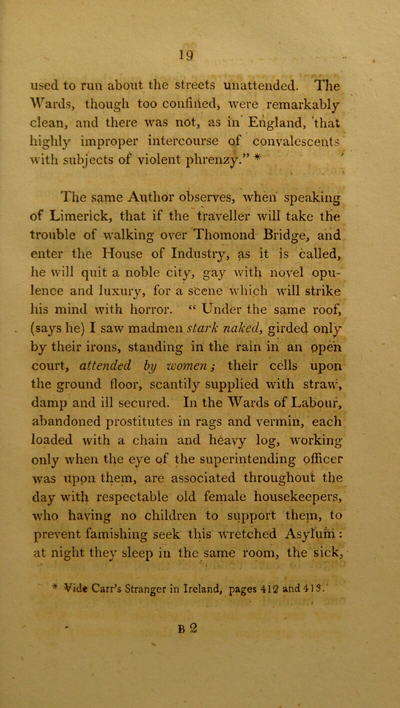 used to run about the streets unattended. The Wards, though too confined, were remarkably clean, and there was not, as in England, that highly improper intercourse of convalescents with subjects of violent phrenzy.” * The same Author observes, when speaking of Limerick, that if the traveller will take the trouble of walking over Thomond Bridge, and enter the House of Industry, as it is called, he will quit a noble city, gay with novel opu- lence and luxury, for a scene which will strike his mind with horror. “ Under the same roof, (says he) I saw madmen stark naked, girded only by their irons, standing in the rain in an open court, attended by women; their cells upon the ground floor, scantily supplied with straw, damp and ill secured. In the Wards of Labour, abandoned prostitutes in rags and vermin, each loaded with a chain and heavy log, working only when the eye of the superintending officer was upon them, are associated throughout the day with respectable old female housekeepers, who having no children to support them, to prevent famishing seek this Wretched Asylum: at night they sleep in the same room, the sick, * Vide Carr’s Stranger in Ireland, pages 412 and 413. . r