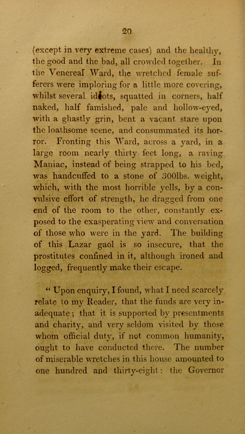 (except in very extreme cases) and the healthy, the good and the bad, all crowded together. In the Venereal Ward, the wretched female suf- ferers were imploring for a little more covering, whilst several idiots, squatted in corners, half naked, half famished, pale and hollow-eyed, with a ghastly grin, bent a vacant stare upon the loathsome scene, and consummated its hor- ror. Fronting this Ward, across a yard, in a large room nearly thirty feet long, a raving Maniac, instead of being strapped to his bed, was handcuffed to a stone of SOOlbs. weight, which, with the most horrible yells, by a con- vulsive effort of strength, he dragged from one end of the room to the other, constantly ex- posed to the exasperating view and conversation of those who were in the yard. The building of this Lazar gaol is so insecure, that the prostitutes confined in it, although ironed and logged, frequently make their escape. “ Upon enquiry, I found, what I need scarcely relate to my Reader, that the funds are very in- adequate ; that it is supported by presentments and charity, and very seldom visited by those whom official duty, if not common humanity, ouidit to have conducted there. The number O of miserable wretches in this house amounted to one hundred and thirty-eight: the Governor