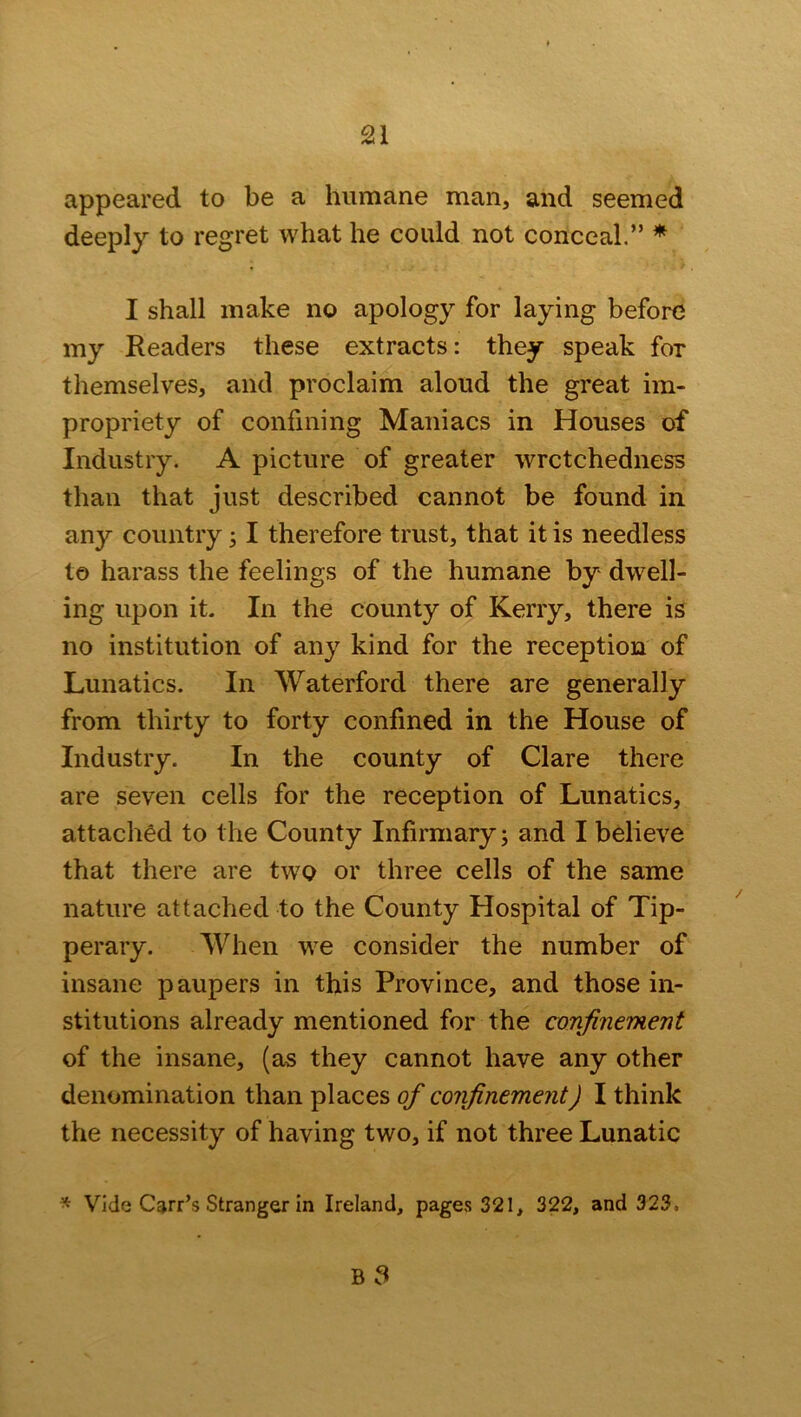 appeared to be a humane man, and seemed deeply to regret what he could not conceal.” * I shall make no apology for laying before my Readers these extracts: they speak for themselves, and proclaim aloud the great im- propriety of confining Maniacs in Houses of Industry. A picture of greater wretchedness than that just described cannot be found in any country 31 therefore trust, that it is needless to harass the feelings of the humane by dwell- ing upon it. In the county of Kerry, there is no institution of any kind for the reception of Lunatics. In Waterford there are generally from thirty to forty confined in the House of Industry. In the county of Clare there are seven cells for the reception of Lunatics, attached to the County Infirmary; and I believe that there are two or three cells of the same nature attached to the County Hospital of Tip- perary. When we consider the number of insane paupers in this Province, and those in- stitutions already mentioned for the confinement of the insane, (as they cannot have any other denomination than places of confinement) I think the necessity of having two, if not three Lunatic * Vide Carr’s Stranger in Ireland, pages 321, 322, and 323.