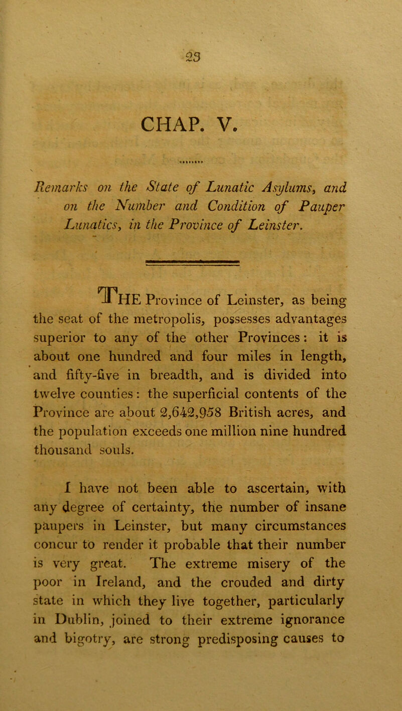 Remarks on the State of Lunatic Asylums, and on the Number and Condition of Pauper Lunatics, in the Province of Leinster. The Province of Leinster, as being the seat of the metropolis, possesses advantages superior to any of the other Provinces: it is about one hundred and four miles in length, and fifty-five in breadth, and is divided into twelve counties: the superficial contents of the Province are about 2,642,958 British acres, and the population exceeds one million nine hundred thousand souls. I have not been able to ascertain, with any degree of certainty, the number of insane paupers in Leinster, but many circumstances concur to render it probable that their number is very great. The extreme misery of the poor in Ireland, and the crouded and dirty state in which they live together, particularly in Dublin, joined to their extreme ignorance and bigotry, are strong predisposing causes to