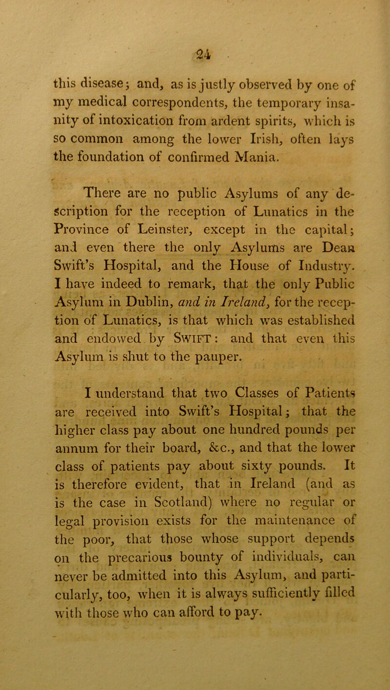 this disease j and, as is justly observed by one of my medical correspondents, the temporary insa- nity of intoxication from ardent spirits, which is so common among the lower Irish, often lays the foundation of confirmed Mania. There are no public Asylums of any de- scription for the reception of Lunatics in the Province of Leinster, except in the capital; and even there the only Asylums are Dean Swift’s Hospital, and the House of Industry. I have indeed to remark, that the only Public Asylum in Dublin, and in Ireland, for the recep- tion of Lunatics, is that which was established and endowed by SWIFT: and that even this Asylum is shut to the pauper. I understand that two Classes of Patients are received into Swift’s Hospital; that the higher class pay about one hundred pounds per annum for their board, &c., and that the lower class of patients pay about sixty pounds. It is therefore evident, that in Ireland (and as is the case in Scotland) where no regular or legal provision exists for the maintenance of the poor, that those whose support depends on the precarious bounty of individuals, can never be admitted into this Asylum, and parti- cularly, too, when it is always sufficiently filled with those who can afford to pay.