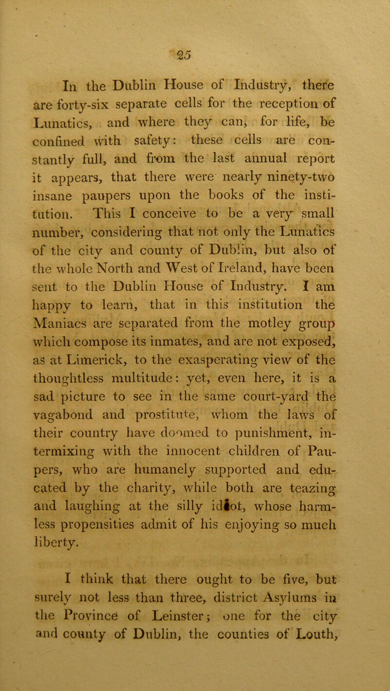 In the Dublin House of Industry, there are forty-six separate cells for the reception of Lunatics, and where they can, for life, be confined with safety: these cells are con- stantly full, and from the last annual report it appears, that there were nearly ninety-two insane paupers upon the books of the insti- tution. This I conceive to be a very small number, considering that not only the Lunatics of the city and county of Dublin, but also of the whole North and West of Ireland, have been sent to the Dublin House of Industry. I am happy to learn, that in this institution the Maniacs are separated from the motley group which compose its inmates, and are not exposed, as at Limerick, to the exasperating view of the thoughtless multitude: yet, even here, it is a sad picture to see in the same court-yard the vagabond and prostitute, whom the laws of their country have doomed to punishment, in- termixing with the innocent children of Pau- pers, who are humanely supported and edu- cated by the charity, while both are teazing and laughing at the silly idiot, whose harm- less propensities admit of his enjoying so much liberty. I think that there ought to be five, but surely not less than three, district Asylums in the Province of Leinster; one for the city and county of Dublin, the counties of Louth,