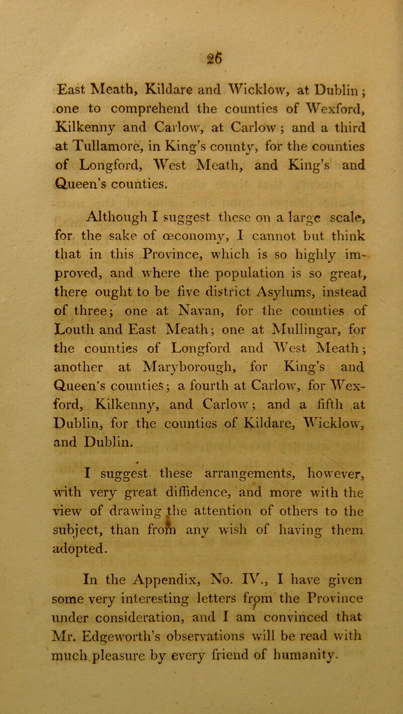 East Meath, Kildare and Wicklow, at Dublin; one to comprehend the counties of Wexford, Kilkenny and Carlow, at Carlow ; and a third at Tullamore, in King’s county, for the counties of Longford, West Meath, and King’s and Queen’s counties. Although I suggest these on a large scale, for the sake of oeconomy, I cannot but think that in this Province, which is so highly im- proved, and where the population is so great, there ought to be five district Asylums, instead of three; one at Navan, for the counties of Louth and East Meath; one at Mullingar, for the counties of Longford and West Meath; another at Maryborough, for King’s and Queen’s counties; a fourth at Carlow, for Wex- ford, Kilkenny, and Carlow; and a fifth at Dublin, for the counties of Kildare, Wicklow, and Dublin. I suggest these arrangements, however, vinth very great diffidence, and more with the view of drawing the attention of others to the subject, than from any wish of having them adopted. In the Appendix, No. IV., I have given some very interesting letters from the Province under consideration, and I am convinced that Mr. Edgeworth’s observations will be read with much pleasure by every friend of humanity.