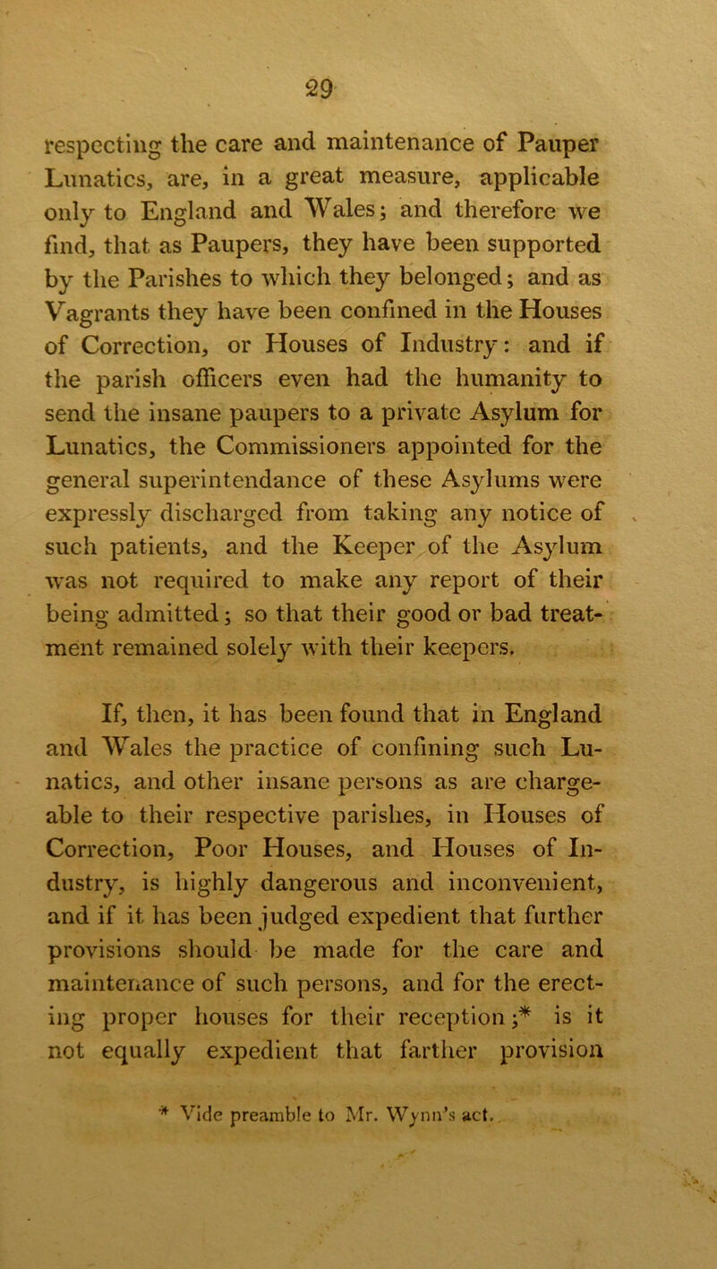 respecting the care and maintenance of Pauper Lunatics, are, in a great measure, applicable only to England and Wales; and therefore we find, that, as Paupers, they have been supported by the Parishes to which they belonged; and as Vagrants they have been confined in the Houses of Correction, or Houses of Industry: and if the parish officers even had the humanity to send the insane paupers to a private Asylum for Lunatics, the Commissioners appointed for the general superintendance of these Asylums were expressly discharged from taking any notice of such patients, and the Keeper of the Asylum was not required to make any report of their being admitted; so that their good or bad treat- ment remained solely with their keepers. If, then, it has been found that in England and Wales the practice of confining such Lu- natics, and other insane persons as are charge- able to their respective parishes, in Houses of Correction, Poor Houses, and Houses of In- dustry, is highly dangerous and inconvenient, and if it has been judged expedient that further provisions should be made for the care and maintenance of such persons, and for the erect- ing proper houses for their reception;* is it not equally expedient that farther provision * Vide preamble to Mr. Wynn’s act.