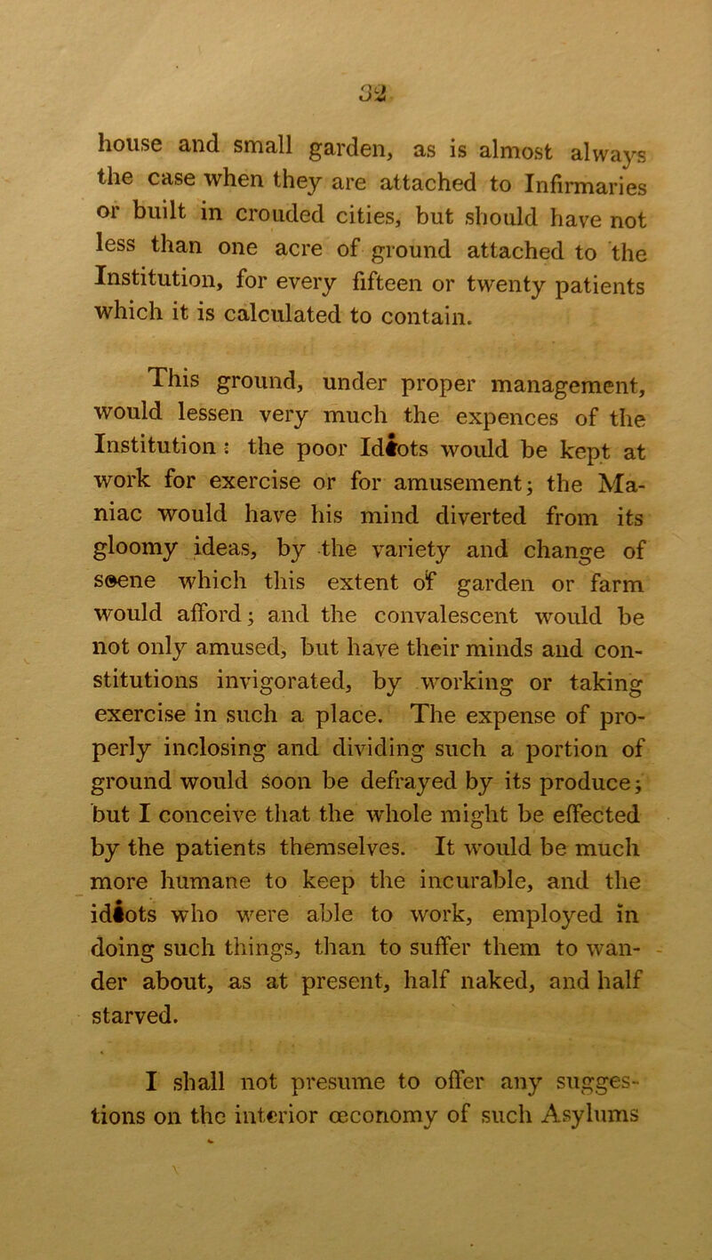 house and small garden, as is almost always the case when they are attached to Infirmaries or built in crouded cities, but should have not less than one acre of ground attached to the Institution, for every fifteen or twenty patients which it is calculated to contain. This ground, under proper management, would lessen very much the expences of the Institutioni the poor Idiots would be kept at work for exercise or for amusement; the Ma- niac would have his mind diverted from its gloomy ideas, by the variety and change of s®ene which this extent of garden or farm would afford; and the convalescent would be not only amused, but have their minds and con- stitutions invigorated, by working or taking exercise in such a place. The expense of pro- perly inclosing and dividing such a portion of ground would soon be defrayed by its produce; but I conceive that the whole might be effected by the patients themselves. It would be much more humane to keep the incurable, and the idiots who were able to work, employed in doing such things, than to suffer them to wan- der about, as at present, half naked, and half starved. I shall not presume to offer any sugges- tions on the interior oeconomy of such Asylums
