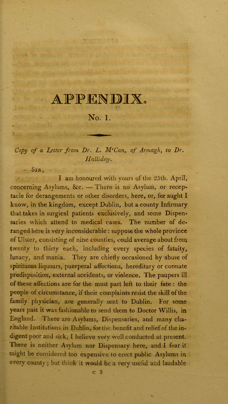 APPJENBIX. No. 1. Copy of a Letter from Dr. L. M'Can, of Armagh, to Dr. Halliday. - Sir, I am honoured with yours of the 25 th. April, concerning Asylums, &c. — There is no Asylum, or recep- tacle for derangements or other disorders, here, or, for aught I know, in the kingdom, except Dublin, but a county Infirmary that takes in surgical patients exclusively, and some Dispen- saries which attend to medical cases. The number of de- ranged here is very inconsiderable : suppose the whole province of Ulster, consisting of nine counties, could average about from twenty to thirty each, including every species of fatuity, lunacy, and mania. They are chiefly occasioned by abuse of spirituous liquours, puerperal affections, hereditary or connate predisposition, external accidents, or violence. The paupers ill of these affections are for the most part left to their fate : the people of circumstance, if their complaints resist the skill of the family physician, are generally sent to Dublin. For some years past it was fashionable to send them to Doctor Willis, in England. There are Asylums, Dispensaries, and many cha- ritable Institutions in Dublin, for the benefit and relief of the in- digent poor and sick, I believe very well conducted at present. Ihere is neither Asylum nor Dispensary here, and I fear it might be considered too expensive to erect public Asylums in every county; but think it would be a very useful and laudable