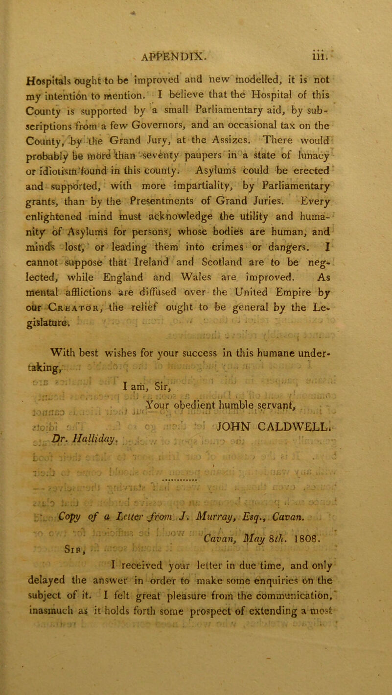 Hospitals ought to be improved and new modelled, it is not my intention to mention. I believe that the Hospital of this County is supported by a small Parliamentary aid, by sub- scriptions from a few Governors, and an occasional tax on the County, by the Grand Jury, at the Assizes. There would probably be more than seventy paupers in a state of lunacy or idlotisrti found in this county. Asylums could be erected r , . -5 • i • r and supported, with more impartiality, by Parliamentary grants, than by the Presentments of Grand Juries. Every enlightened mind must acknowledge the utility and huma- nity of Asylums for persons, whose bodies are human, and mind's lost, or leading them into crimes or dangers. I cannot suppose that Ireland and Scotland are to be neg- lected, while England and Wales are improved. As mental afflictions are diffused over the United Empire by our Creator, the relief ought to be general by the Le- gislature. With best wishes for your success in this humane under- taking, • 1 I am. Sir, Your obedient humble servant, Z-w.:..:. : . . ■ ji ' JOHN CALDWELL. Dr. Halliday. i « - . T’l.J v - * J • ‘ • .*. / • ■' ■ •/ • '-'I* • i . rr *'* ’•*. . ■ .. . : .j .* r » * t Copy of a Letter from J. Murray, Esq., Cavan. f . , . .i f r \*rr i fs ' \ > ; * '# Cavan, May 8th. 1808. Sib, I received your letter in due time, and only delayed the answer in order to make some enquiries on the subject of it. I felt great pleasure from the communication,’ inasmuch as it holds forth some prospect of extending a most