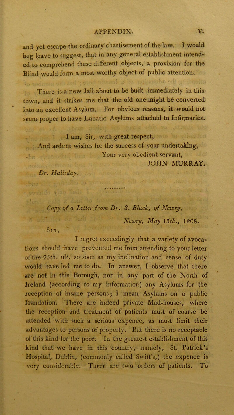 and yet escape the ordinary chastisement of the law. I would beg leave to suggest, that in any general establishment intend- ed to comprehend these different objects, a provision for the Blind would form a most worthy object of public attention. There is a new Jail about to be built immediately in this town, and it strikes me that the old one might be converted into an excellent Asylum. For obvious reasons, it would not seem proper to have Lunatic Asylums attached to Infirmaries. I am. Sir, with great respect. And ardent wishes for the success of your undertaking. Your very obedient servant, JOHN MURRAY. Dr. Halliday. Copy of a Letter from Dr. S. Black, of Newry. Nexcry, May 13th., ! B'OS. Srn, I regret exceedingly that a variety of avoca- tions should have prevented me from attending to your letter of the 25th. ult. so soon as my inclination and sense of duty would have led me to do. In answer, I observe that there are not in this Borough, nor in any part of the North of Ireland (according to my information) any Asylums for the reception of insane persons; I mean Asylums on a public foundation. There are indeed ptivate Mad-houses, where the reception and treatment of patients must of course be attended with such a serious expence, as must limit their advantages to persons of property. But there is no receptacle of this kind for the poor: In the greatest establishment of this kind that we have in this country, namely, St. Patrick’s Hospital, Dublin, (commonly called Swift’s,) the expence is very considerable. There are two orders of patients. To