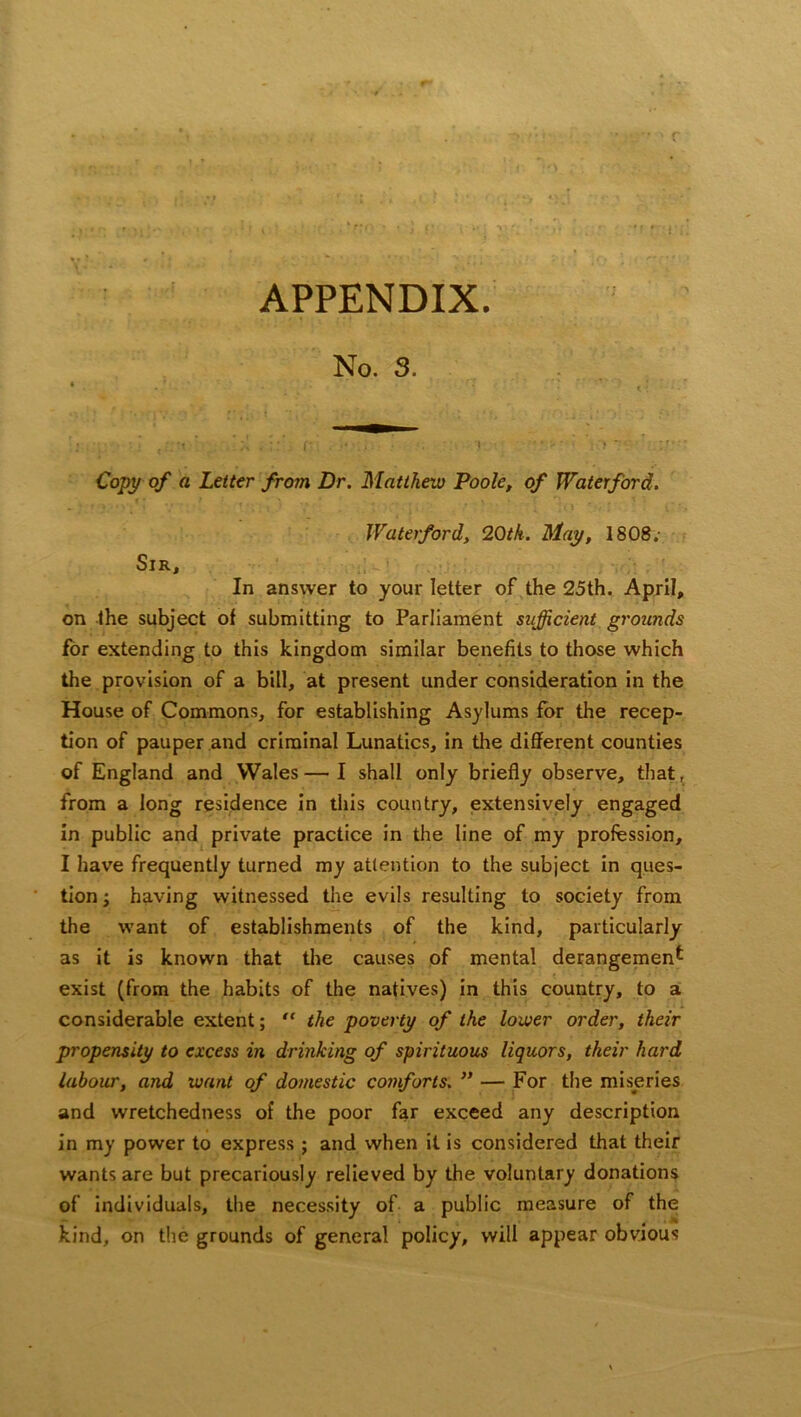 > *.* r ;• APPENDIX. No. 3. • • • ' < ; •j . r . • ■■ ' *• : Y:> i<: ’ Copy of a Letter from Dr. Matthew Poole, of Waterford. Waterford, 20tk. May, 1808. Sir, In answer to your letter of the 25th. April, on the subject of submitting to Parliament sufficient grounds for extending to this kingdom similar benefits to those which the provision of a bill, at present under consideration in the House of Commons, for establishing Asylums for the recep- tion of pauper and criminal Lunatics, in the different counties of England and Wales—I shall only briefly observe, that, from a long residence in this country, extensively engaged in public and private practice in the line of my profession, I have frequently turned my attention to the subject in ques- tion ; having witnessed the evils resulting to society from the want of establishments of the kind, particularly as it is known that the causes of mental derangement exist (from the habits of the natives) in this country, to a considerable extent; “ the poverty of the lower order, their propensity to excess in drinking of spirituous liquors, their hard labour, and want of domestic comforts. ” — For the miseries and wretchedness of the poor far exceed any description in my power to express ; and when it is considered that their wants are but precariously relieved by the voluntary donations of individuals, the necessity of a public measure of the kind, on the grounds of general policy, will appear obvious