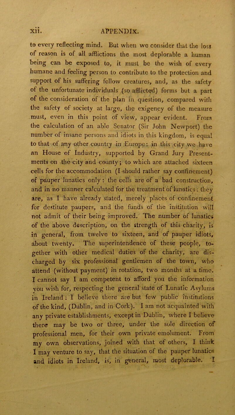 to every reflecting mind. But when we consider that the loss of reason is of all afflictions the most deplorable a human being can be exposed to, it must be the wish of every humane and feeling person to contribute to the protection and support of his suffering fellow creatures, and, as the safety of the unfortunate individuals (so afflicted) forms but a part of the consideration of the plan in question, compared with the safety of society at large, the exigency of the measure must, even in this point of view, appear evident. From the calculation of an able Senator (Sir John Newport) the number of insane persons and idiots in this kingdom, is equal to that of any other country in Europe: in this city we have an House of Industry, supported by Grand Jury Present- ments on the city and county; to which are attached sixteen cells for the accommodation (I should rather say confinement) of pauper lunatics only : the cells are of a bad construction, and in no manner calculated for the treatment of lunatics: they are, as I have already stated, merely places of confinement for destitute paupers, and the funds of the institution will not admit of their being improved. The number of lunatics of the above description, on the strength of this charity, is in general, from twelve to sixteen, and of pauper idiots, about twenty. The superintendence of these people, to- gether with other medical duties of the charity, are dis- charged by six professional gentlemen of the town, who attend (without payment) in rotation, two months at a time. I cannot say I am competent to afford you the information you wish for, respecting the general state of Lunatic Asylums in Ireland : I believe there are but few public institutions of the kind, (Dublin, and in Cork). I am not acquainted with any private establishments, except in Dublin, where I believe there may be two or three, under the sole direction of professional men, for their own private emolument. From my own observations, joined with that of others, I think I may venture to say, that the situation of the pauper lunatic*? and idiots in Ireland, is, in general, most deplorable. I
