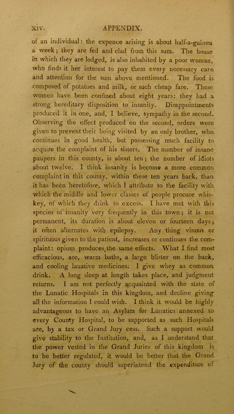 of an individual: the expence arising is about half-a-guinea a week; they are fed and clad from this sum. The house in which they are lodged, is also inhabited by a poor woman, who finds it her interest to pay them every necessary care and attention for the sum above mentioned. The food is composed of potatoes and milk, or such cheap fare. These women have been confined about eight years: they had a strong hereditary disposition to insanity. Disappointments produced it in one, and, I believe, sympathy in the second. Observing the effect produced on the second, orders were given to prevent their being visited by an only brother, who continues in good health, but possessing much facility to acquire the complaint of his sisters. The number of insane paupers in this county, is about ten; ihe number of idiots about twelve. I think insanity is become a more common complaint in this county, within these ten years back, than it has been heretofore, which I attribute to the facility with which the middle and lower classes of people procure whis- key, of which they drink to excess. I have met with this species of insanity very frequently in this town; it is not permanent, its duration is about eleven or fourteen days; it often alternates with epilepsy. Any thing vinous or spirituous given to the patient, increases or continues the com- plaint: opium produces^he same effects. What I find most efficacious, are, warm baths, a large blister on the back, and cooling laxative medicines: I give whey as common drink. A long sleep at length takes place, and judgment returns^ I am not perfectly acquainted with the state of the Lunatic Hospitals in this kingdom, and decline giving all the information I could wish. I think it would be highly advantageous to have an Asylum for Lunatics annexed to every County Hospital, to be supported as such Hospitals are, by a tax or Grand Jury cess. Such a support would give stability to the Institution, and, as I understand that the power vested in the Grand Juries of this kingdom is to be better regulated, it would be better that the Grand Jury of the county should superintend the expenditure of