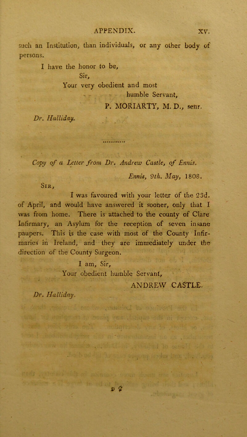 such an Institution, than individuals, or any other body of persons. I have the honor to be. Sir, Your very obedient and most humble Servant, P. MORIARTY, M. D„ senr. Dr. Halliday. Copy of a Letter from Dr. Andrew Castle, of Ennis. Sir, Ennis, 9th. May, 1808. I was favoured with your lettejr of the 23d. of April, and would have answered it sooner, only that I was from home. There is attached to the county of Clare Infirmary, an Asylum for the reception of seven insane paupers. This is the case with most of the County Infir- maries in Ireland, and they are immediately under the direction of the County Surgeon. I am. Sir, Your obedient humble Servant, ANDREW CASTLE,