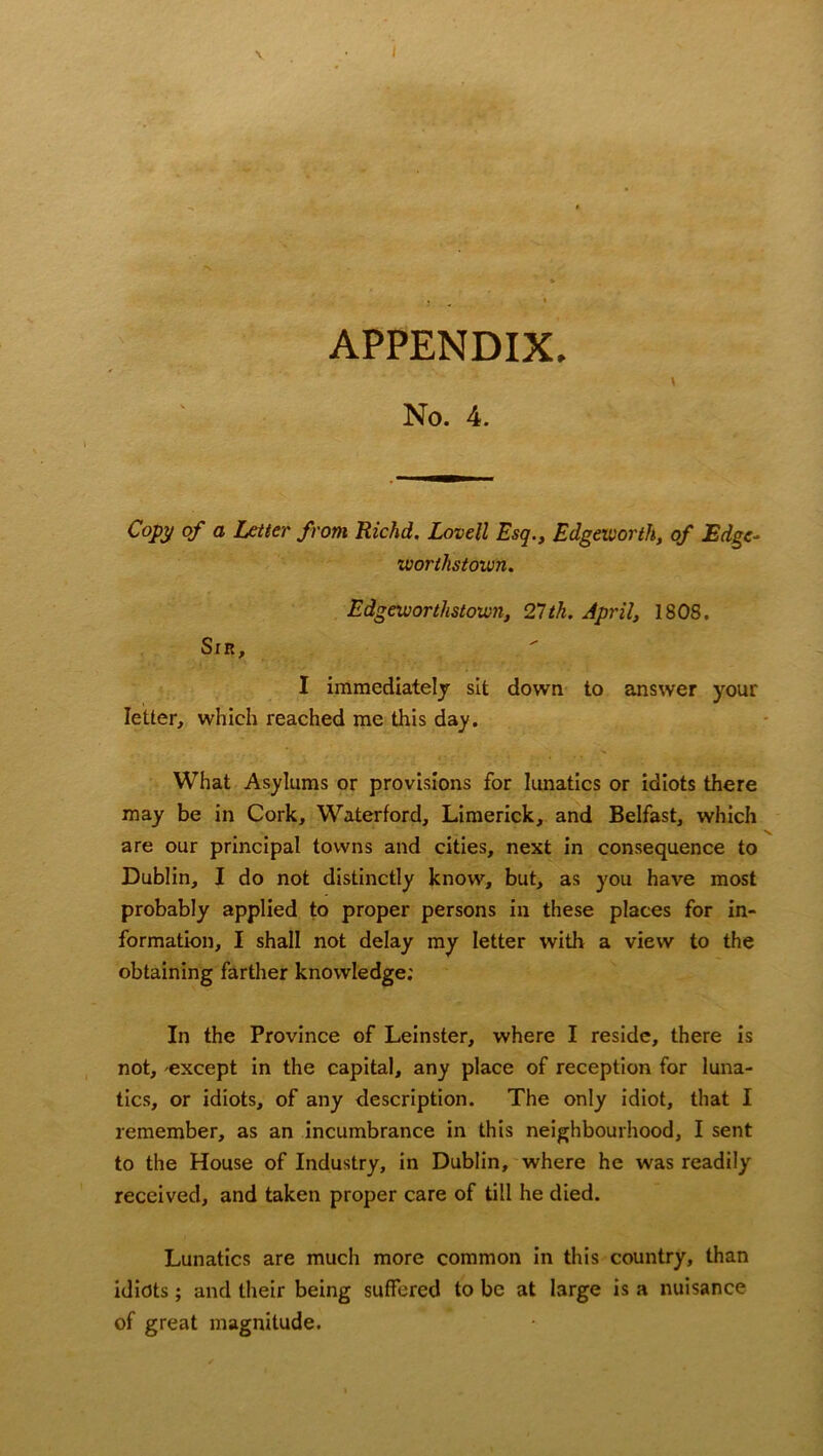 No. 4. \ Copy of a Letter from Richd. Lovell Esq., Edgeworth, of Edge- vuorllistown. Edgeworthstown, 21th. April, 1808. Sin, I immediately sit down to answer your letter, which reached me this day. What Asylums or provisions for lunatics or idiots there may be in Cork, Waterford, Limerick, and Belfast, which are our principal towns and cities, next in consequence to Dublin, I do not distinctly know, but, as you have most probably applied to proper persons in these places for in- formation, I shall not delay my letter with a view to the obtaining farther knowledge; In the Province of Leinster, where I reside, there is not, except in the capital, any place of reception for luna- tics, or idiots, of any description. The only idiot, that I remember, as an incumbrance in this neighbourhood, I sent to the House of Industry, in Dublin, where he was readily received, and taken proper care of till he died. Lunatics are much more common in this country, than idiots; and their being suffered to be at large is a nuisance of great magnitude.