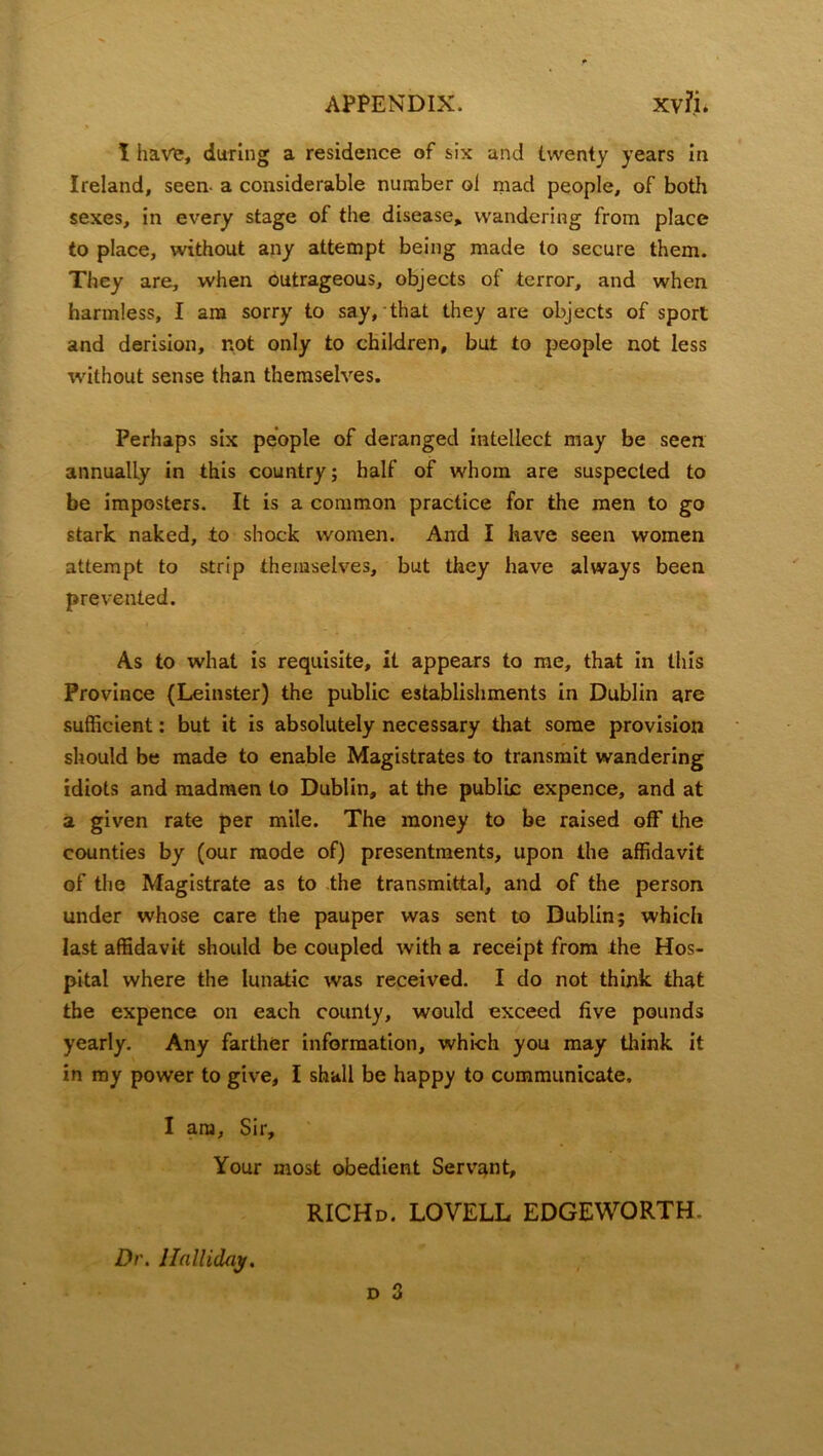 I have, during a residence of six and twenty years in Ireland, seen- a considerable number oi mad people, of both sexes, in every stage of the disease, wandering from place to place, without any attempt being made to secure them. They are, when outrageous, objects of terror, and when harmless, I am sorry to say, that they are objects of sport and derision, not only to children, but to people not less without sense than themselves. Perhaps six people of deranged intellect may be seen annually in this country; half of whom are suspected to be imposters. It is a common practice for the men to go stark naked, to shock women. And I have seen women attempt to strip themselves, but they have always been prevented. As to what is requisite, it appears to me, that in this Province (Leinster) the public establishments in Dublin are sufficient: but it is absolutely necessary that some provision should be made to enable Magistrates to transmit wandering idiots and madmen to Dublin, at the public expence, and at a given rate per mile. The money to be raised off the counties by (our mode of) presentments, upon the affidavit of the Magistrate as to the transmittal, and of the person under whose care the pauper was sent to Dublin; which last affidavit should be coupled with a receipt from the Hos- pital where the lunatic was received. I do not think that the expence on each county, would exceed five pounds yearly. Any farther information, which you may think it in my power to give, I shall be happy to communicate. I am, Sir, Your most obedient Servant, RICHd. LOVELL EDGEWORTH. d 3